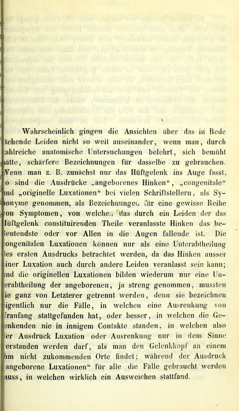 Wahrscheinlich gingen die Ansichten über das in Rede teilende Leiden nicht so iveit auseinander, wenn man, durch ;ahlreiche anatomische Untersuchungen belehrt, sich bemüht lätte, schärfere Bezeichnungen für dasselbe zu gebrauchen. /Venn man z. B. zunächst nur das Hüftgelenk ins Auge fasst, o sind die Ausdrücke „angeborenes Hinken“, „congenitale“ md „originelle Luxationen“ bei vielen Schriftstellern, als Sy- lonyme genommen, als Bezeichnungen für eine gewisse Reihe fon Symptomen, von welche i das durch ein Leiden der das lüftgelenk constituirenden Theile veranlasste Hinken das be- leutendste oder vor Allen in die Augen fallende ist. Die ongenitalen Luxationen können nur als eine Unterabtheilung les ersten Ausdrucks betrachtet werden, da das Hinken ausser äner Luxation auch durch andere Leiden veranlasst sein kann; md die originellen Luxationen bilden wiederum nur eine Un- erabtheilung der angeborenen, ja streng genommen, mussten ie ganz von Letzterer getrennt werden, denn sie bezeichnen ägentlich nur die Fälle, in welchen eine Ausrenkung von Jranfang staltgefunden hat, oder besser, in welchen die Ge- enkenden nie in innigem Contakte standen, in welchen also Jer Ausdruck Luxation oder Ausrenkung nur in dem Sinne erstanden werden darf, als man den Gelenkkopf an einem hm nicht zukommenden Orte findet; während der Ausdruck angeborene Luxationen“ für alle die Fälle gebraucht werden nuss, in welchen wirklich ein Ausweichen stattfand.