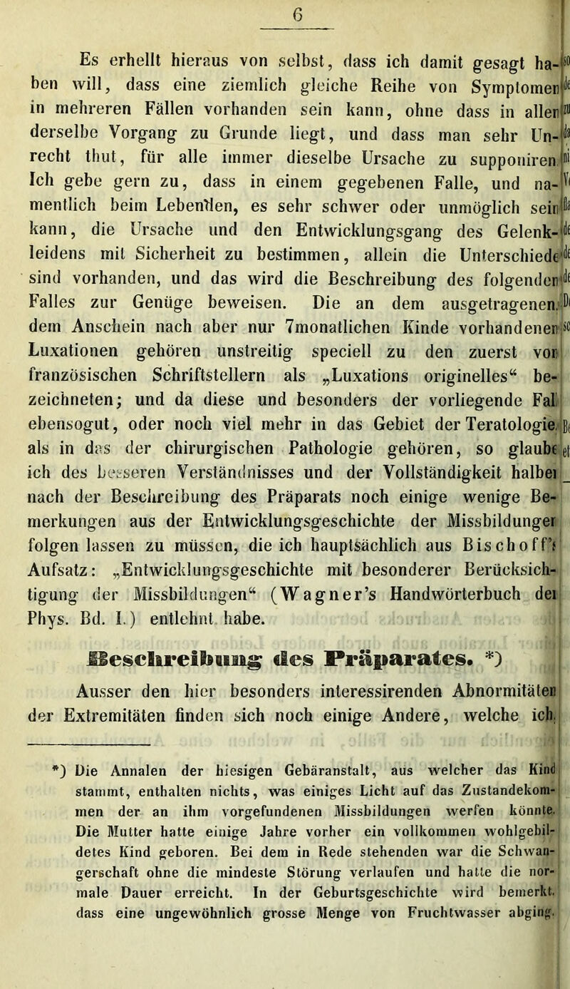 Yi Es erhellt hieraus von selbst, «lass ich damit gesagt ha- ben will, dass eine ziemlich gleiche Reihe von Symptomen in mehreren Fällen vorhanden sein kann, ohne dass in aller derselbe Vorgang zu Grunde liegt, und dass man sehr Un- recht thut, für alle immer dieselbe Ursache zu supponiren Ich gebe gern zu, dass in einem gegebenen Falle, und na- mentlich beim Lebenden, es sehr schwer oder unmöglich seir kann, die Ursache und den Entwicklungsgang des Gelenk- leidens mit Sicherheit zu bestimmen, allein die Unterschiede sind vorhanden, und das wird die Beschreibung des folgender^ Falles zur Genüge beweisen. Die an dem ausgetragenen. D1 dem Anschein nach aber nur 7monatlichen Kinde vorhandenen^ Luxationen gehören unstreitig speciell zu den zuerst vor französischen Schriftstellern als „Luxations originelles“ be- zeichneten; und da diese und besonders der vorliegende Fal ebensogut, oder noch viel mehr in das Gebiet der Teratologie, als in das der chirurgischen Pathologie gehören, so glaube ich des besseren Verständnisses und der Vollständigkeit halbei nach der Beschreibung des Präparats noch einige wenige Be- merkungen aus der Entwicklungsgeschichte der Missbildunger folgen lassen zu müssen, die ich hauptsächlich aus BischoffV Aufsatz: „Entwicklungsgeschichte mit besonderer Berücksich- tigung der Missbildungen“ (Wagner’s Handwörterbuch dei Phys. Bd. 1.) entlehnt habe. et üesclireilfoiisig des Präparates. *) Ausser den hier besonders interessirenden Abnormitäten der Extremitäten finden sich noch einige Andere, welche ich. *) Die Annalen der hiesigen Gebäranstalt, aus welcher das Kind stammt, enthalten nichts, was einiges Licht auf das Zustandekom- men der an ihm Vorgefundenen Missbildungen werfen könnte. Die Mutter hatte einige Jahre vorher ein vollkommen wohlgebil- detes Kind geboren. Bei dem in Rede stehenden war die Schwan- gerschaft ohne die mindeste Störung verlaufen und hatte die nor- male Dauer erreicht. In der Geburtsgeschichte wird bemerkt, dass eine ungewöhnlich grosse Menge von Fruchtwasser abging.