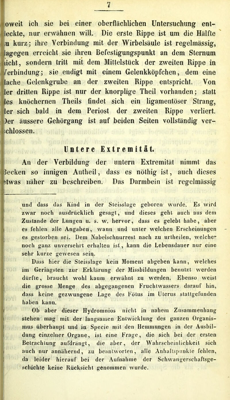 oweit ich sie bei einer oberflächlichen Untersuchung ent- deckte, nur erwähnen will. Die erste Rippe ist um die Hälfte ,u kurz; ihre Verbindung mit der Wirbelsäule ist regelmässig, lagegen erreicht sie ihren Befestigungspunkt an dem Sternum licht, sondern tritt mit dem Mittelstück der zweiten Rippe in /erbindung; sie endigt mit einem Gelenkköpfchen, dem eine lache Gelenkgrube an der zweiten Rippe entspricht. Von !er dritten Rippe ist nur der knorplige Theil vorhanden; statt es knöchernen Theils findet sich ein ligamentöser Strang, Jer sich bald in dem Periost der zweiten Rippe verliert. )er äussere Gehörgang ist auf beiden Seiten vollständig ver- schlossen. Untere Extremität. An der Verbildung der untern Extremität nimmt das Jecken so innigen Antheil, dass es nöthig ist, auch dieses itwas näher zu beschreiben. Das Darmbein ist regelmässig und dass das Kind in der Steisslage geboren wurde. Es wird zwar noch ausdrücklich gesagt, und dieses geht auch aus dem Zustande der Lungen u. s. w. hervor, dass es gelebt habe, aber es fehlen alle Angaben, wann und unter welchen Erscheinungen es gestorben sei. Dem Nabelschnurrest nach zu urtheilen, welche- noch ganz unversehrt erhalten ist, kann die Lebensdauer nur eine sehr kurze gewesen sein. Dass hier die Steisslage kein Moment abgeben kann, welches im Geringsten zur Erklärung der Missbildungen benutzt werden dürfte, braucht wohl kaum erwähnt zu werden. Ebenso weist die grosse Menge des abgegangenen Fruchtwassers darauf hin, dass keine gezwungene Lage des Fötus im Uterus stattgefunden haben kann. Ob aber dieser Hydromnios nicht in nahem Zusammenhang stehen mag mit der langsamen Entwicklung des ganzen Organis- mus überhaupt und in Specie mit den Hemmungen in der Ausbil- dung einzelner Organe, ist eine Frage, die sich bei der ersten Betrachtung aufdrängt, die aber, der Wahrscheinlichkeit sich auch nur annähernd, zu beantworten, alle Anhaltspunkte fehlen, da leider hierauf bei der Aufnahme der Schwangerschaftsge- schichte keine Rücksicht genommen wurde.