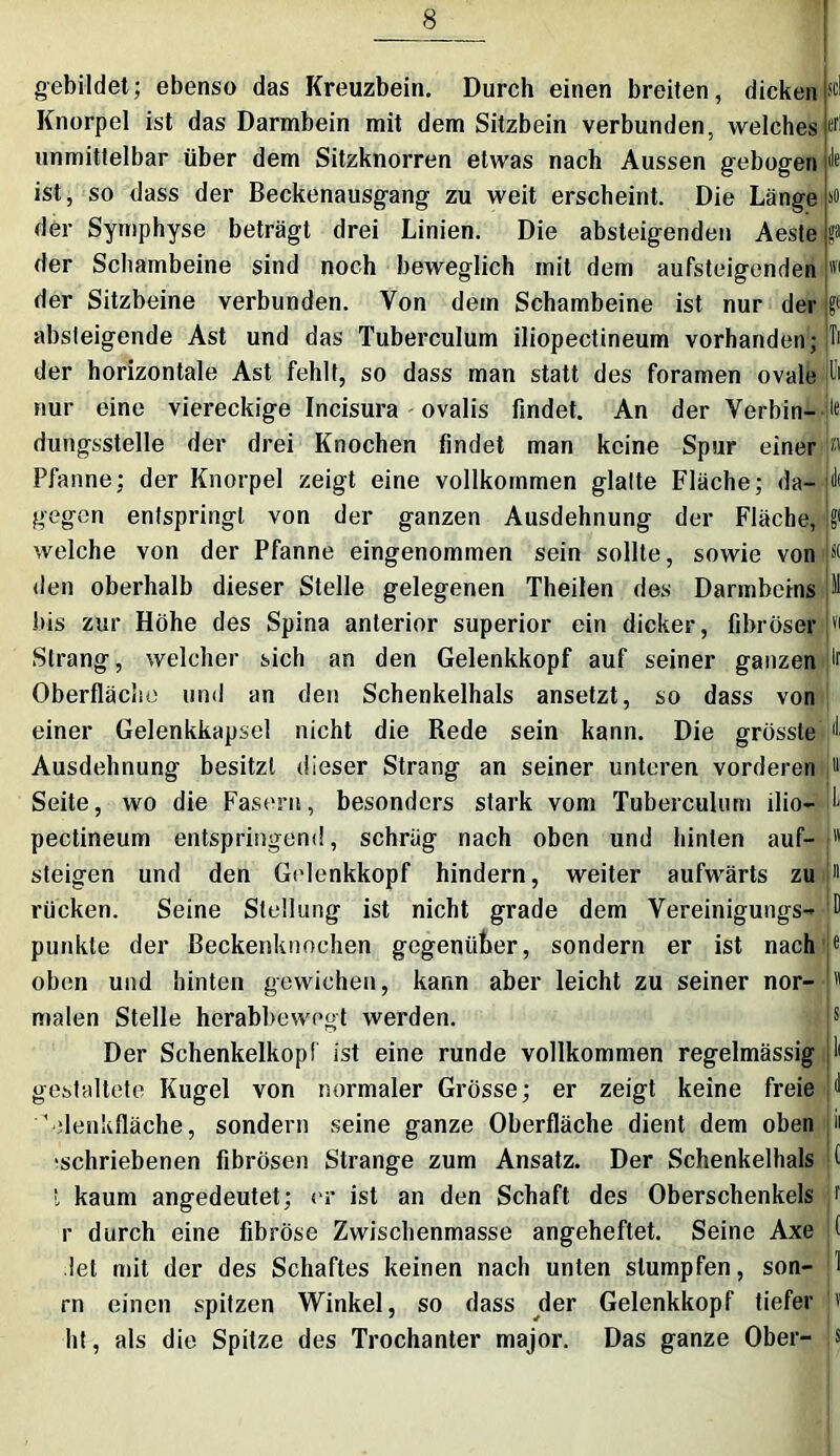 gebildet; ebenso das Kreuzbein. Durch einen breiten, dicken Knorpel ist das Darmbein mit dem Sitzbein verbunden, welches unmittelbar über dem Sitzknorren etwas nach Aussen gebogen ist, so dass der Beckenausgang zu weit erscheint. Die Länge der Symphyse beträgt drei Linien. Die absteigenden Aeste der Schambeine sind noch beweglich mit dem aufsteigenden der Sitzbeine verbunden. Von dem Schambeine ist nur der absteigende Ast und das Tuberculum iliopectineum vorhanden; der horizontale Ast fehlt, so dass man statt des foramen ovale nur eine viereckige Incisura ovalis findet. An der Verbin- dungsstelle der drei Knochen findet man keine Spur einer Pfanne; der Knorpel zeigt eine vollkommen glatte Fläche; da- gegen entspringt von der ganzen Ausdehnung der Fläche, welche von der Pfanne eingenommen sein sollte, sowie von den oberhalb dieser Stelle gelegenen Theilen des Darmbeins bis zur Höhe des Spina anterior superior ein dicker, fibröser Strang, welcher sich an den Gelenkkopf auf seiner ganzen Oberfläche und an den Schenkelhals ansetzt, so dass von einer Gelenkkapsel nicht die Rede sein kann. Die grösste Ausdehnung besitzt dieser Strang an seiner unteren vorderen Seite, wo die Fasern, besonders stark vom Tuberculum ilio- pectineum entspringend, schräg nach oben und hinten auf- steigen und den Golenkkopf hindern, weiter aufwärts zu rücken. Seine Stellung ist nicht grade dem Vereinigungs- punkte der Beckenknochen gegenüber, sondern er ist nach oben und hinten gewichen, kann aber leicht zu seiner nor- malen Stelle herabbewegt werden. Der Schenkelkopf ist eine runde vollkommen regelmässig gestaltete Kugel von normaler Grösse; er zeigt keine freie 'denkfläche, sondern seine ganze Oberfläche dient dem oben •schriebenen fibrösen Strange zum Ansatz. Der Schenkelhals t kaum angedeutet; er ist an den Schaft des Oberschenkels r durch eine fibröse Zwischenmasse angeheftet. Seine Axe let mit der des Schaftes keinen nach unten stumpfen, son- rn einen spitzen Winkel, so dass der Gelenkkopf tiefer ht, als die Spitze des Trochanter major. Das ganze Ober-