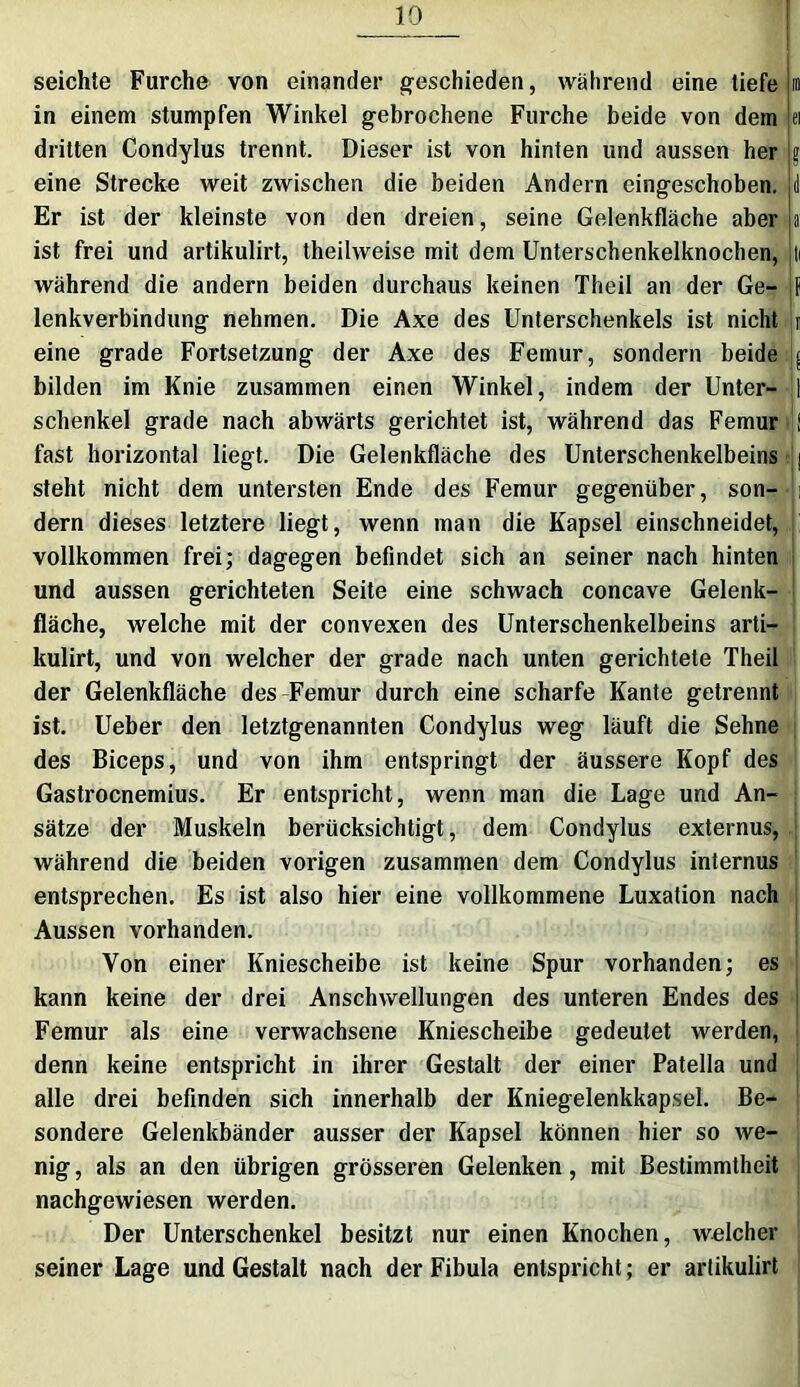 seichte Furche von einander geschieden, während eine tiefe in in einem stumpfen Winkel gebrochene Furche beide von dem ei dritten Condylus trennt. Dieser ist von hinten und aussen her $ eine Strecke weit zwischen die beiden Andern eingeschoben, d Er ist der kleinste von den dreien, seine Gelenkfläche aber a ist frei und artikulirt, theilweise mit dem Unterschenkelknochen, ti während die andern beiden durchaus keinen Theil an der Ge- jf lenkverbindung nehmen. Die Axe des Unterschenkels ist nicht j eine grade Fortsetzung der Axe des Femur, sondern beide | bilden im Knie zusammen einen Winkel, indem der Unter--1 Schenkel grade nach abwärts gerichtet ist, während das Femur : fast horizontal liegt. Die Gelenkfläche des Unterschenkelbeins | steht nicht dem untersten Ende des Femur gegenüber, son- i dem dieses letztere liegt, wenn man die Kapsel einschneidet, vollkommen frei; dagegen befindet sich an seiner nach hinten und aussen gerichteten Seite eine schwach concave Gelenk- : fläche, welche mit der convexen des Unterschenkelbeins arti- kulirt, und von welcher der grade nach unten gerichtete Theil der Gelenkfläche des Femur durch eine scharfe Kante getrennt ist. Ueber den letztgenannten Condylus weg läuft die Sehne des Biceps, und von ihm entspringt der äussere Kopf des Gastrocnemius. Er entspricht, wenn man die Lage und An- sätze der Muskeln berücksichtigt, dem Condylus externus, während die beiden vorigen zusammen dem Condylus internus entsprechen. Es ist also hier eine vollkommene Luxation nach Aussen vorhanden. Von einer Kniescheibe ist keine Spur vorhanden; es kann keine der drei Anschwellungen des unteren Endes des Femur als eine verwachsene Kniescheibe gedeutet werden, denn keine entspricht in ihrer Gestalt der einer Patella und alle drei befinden sich innerhalb der Kniegelenkkapsel. Be- sondere Gelenkbänder ausser der Kapsel können hier so we- nig, als an den übrigen grösseren Gelenken, mit Bestimmtheit nachgewiesen werden. Der Unterschenkel besitzt nur einen Knochen, welcher seiner Lage und Gestalt nach der Fibula entspricht; er artikulirt