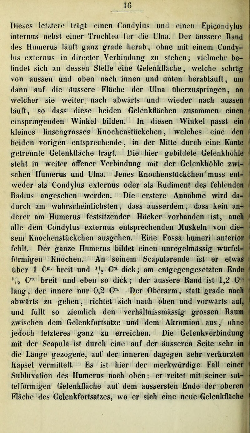 Dieses letztere tragt einen Condyius und einen Epicondylus internus nebst einer Trochlea für die Ulna. Der äussere Rand des Humerus läuft ganz grade herab, ohne mit einem Condy- ius externus in directer Verbindung zu stehen; vielmehr be- findet sieh an dessen Stelle eine Gelenkfläche, welche schräg von aussen und oben nach innen und unten herabläuft, um dann auf die äussere Fläche der Ulna überzuspringen, an welcher sie weiter nach abwärts und wieder nach aussen läuft, so dass diese beiden Gelenkflächen zusammen einen einspringenden Winkel bilden. In diesen Winkel passt ein kleines linsengrosses Knochenstückchen, welches eine den beiden vorigen entsprechende, in der Mitte durch eine Kante getrennte Gelenkfläche trägt. Die hier gebildete Gelenkhöhle steht in weiter offener Verbindung mit der Gelenkhöhle zwi- schen Humerus und Ulna. Jenes Knochenstückchen muss ent- weder als Condyius externus oder als Rudiment des fehlenden Radius angesehen werden. Die erstere Annahme wird da- durch am wahrscheinlichsten, dass ausserdem, dass kein an- derer am Humerus festsitzender Höcker vorhanden ist, auch 1 alle dem Condyius externus entsprechenden Muskeln von die- ‘ sem Knochenstückchen ausgehen. Eine Fossa humeri anterior i fehlt. Der ganze Humerus bildet einen unregelmässig Würfel- : förmigen Knochen. An seinem Scapularende ist er etwas über 1 Cra- breit und J/2 Cm- dick; am entgegengesetzten Ende */a Cm breit und eben so dick; der äussere Rand ist 1,2 Cm lang, der innere nur 0,2 Cm Der Oberarm, statt grade nach abwärts zu gehen, richtet sich nach oben und vorwärts auf, und füllt so ziemlich den verhältnissmässig grossen Raum zwischen dem Gelenkfortsatze und dem Akromion aus, ohne jedoch lelzteres ganz zu erreichen. Die Gelenkverbindung mit der Scapula ist durch eine auf der äusseren Seite sehr in die Länge gezogene, auf der inneren dagegen sehr verkürzten Kapsel vermittelt. Es ist hier der merkwürdige Fall einer 1 Subluxation des Humerus nach oben: er reitet mit seiner sat- - telförmigen Gelenkfläche auf dem äussersten Ende der oberen ' Fläche des Gelenkfortsatzes, wo er sich eine neue Gelenkfläche 1