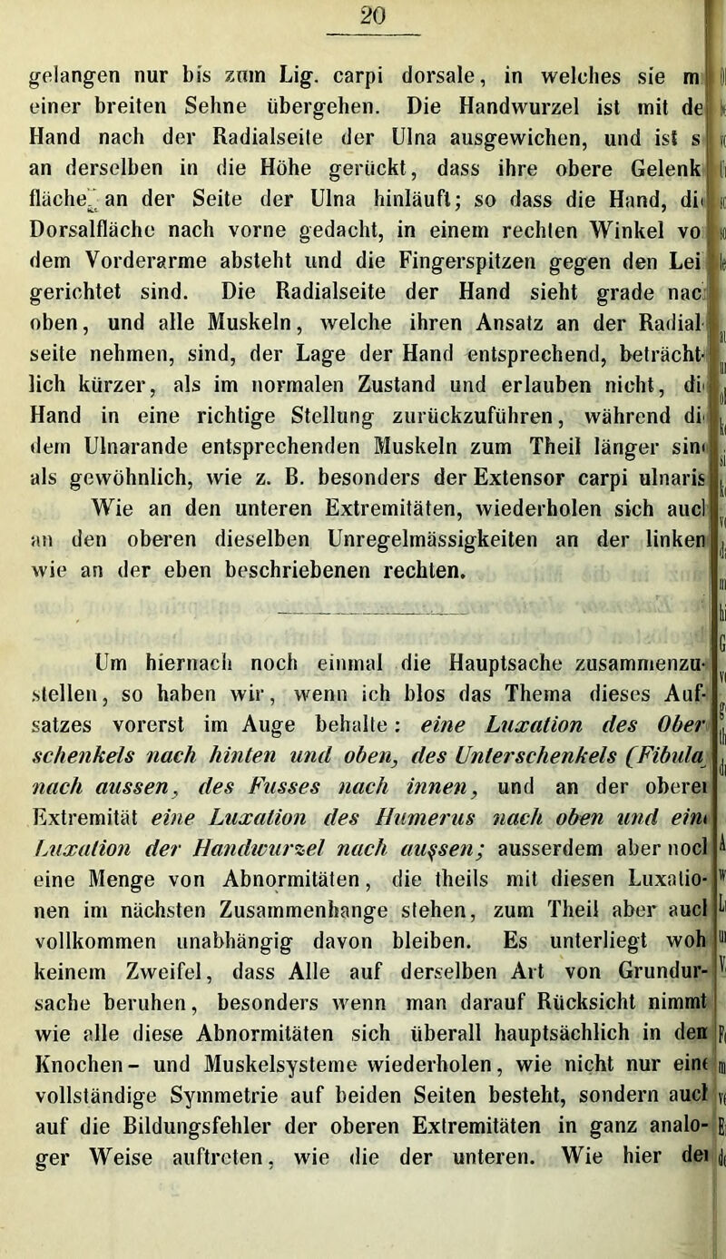 gelangen nur bis zum Lig. carpi dorsale, in welches sie m einer breiten Sehne übergehen. Die Handwurzel ist mit de Hand nach der Radialseite der Ulna ausgewichen, und ist s an derselben in die Höhe gerückt, dass ihre obere Gelenk fläche” an der Seite der Ulna hinläuft; so dass die Hand, di< Dorsalfläche nach vorne gedacht, in einem rechten Winkel vo dem Vorderarme absteht und die Fingerspitzen gegen den Lei gerichtet sind. Die Radialseite der Hand sieht grade nac oben, und alle Muskeln, welche ihren Ansatz an der Radial seite nehmen, sind, der Lage der Hand entsprechend, betrachte lieh kürzer, als im normalen Zustand und erlauben nicht, di' Hand in eine richtige Stellung zurückzuführen, während df dem Ulnarande entsprechenden Muskeln zum Theil länger sim als gewöhnlich, wie z. B. besonders der Extensor carpi ulnaris Wie an den unteren Extremitäten, wiederholen sich aucl an den oberen dieselben Unregelmässigkeiten an der linken wie an der eben beschriebenen rechten. I! k k so le ! 1 S 1 V II Um hiernach noch einmal die Hauptsache zusammenzu- stellen, so haben wir, wenn ich blos das Thema dieses Auf- satzes vorerst im Auge behalte: eine Luxation des Ober l Schenkels nach hinten und oben, des Unterschenkels (Fibula ^ nach aussen, des Fusses nach innen, und an der oberei Extremität eine Luxation des Humerus nach oben und eim Luxation der Handwurzel nach aussen; ausserdem aber nocl A eine Menge von Abnormitäten, die theils mit diesen Luxalio- v nen im nächsten Zusammenhänge stehen, zum Theil aber aucl ^ vollkommen unabhängig davon bleiben. Es unterliegt woh 111 keinem Zweifel, dass Alle auf derselben Art von Grundur- ' sache beruhen, besonders wenn man darauf Rücksicht nimmt wie alle diese Abnormitäten sich überall hauptsächlich in den ft Knochen - und Muskelsysteme wiederholen, wie nicht nur eint u vollständige Symmetrie auf beiden Seiten besteht, sondern aucl y( auf die Bildungsfehler der oberen Extremitäten in ganz analo- E, ger Weise auftreten, wie die der unteren. Wie hier dei j(