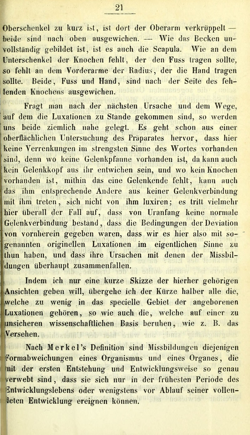 Oberschenkel zu kurz ist, ist dort der Oberarm verkrüppelt — beide sind nach oben ausgewichen. — Wie das Becken un- vollständig gebildet ist, ist es auch die Scapula. Wie an dem Unterschenkel der Knochen fehlt, der den Fuss tragen sollte, so fehlt an dem Vorderarme der Radius, der die Hand tragen sollte. Beide, Fuss und Hand, sind nach der Seite des feh- lenden Knochens ausgewichen. Fragt man nach der nächsten Ursache und dem Wege, auf dem die Luxationen zu Stande gekommen sind, so werden uns beide ziemlich nahe gelegt. Es geht schon aus einer oberflächlichen Untersuchung des Präparates hervor, dass hier keine Verrenkungen im strengsten Sinne des Wortes vorhanden sind, denn wo keine Gelenkpfanne vorhanden ist, da kann auch kein Gelenkkopf aus ihr entwichen sein, und wo kein Knochen vorhanden ist, mithin das eine Gelenkende fehlt, kann auch f das ihm entsprechende Andere aus keiner Gelenkverbindung mit ihm treten, sich nicht von ihm luxiren; es tritt vielmehr ihier überall der Fall auf, dass von Uranfang keine normale Gelenkverbindung bestand, dass die Bedingungen der Deviation von vornherein gegeben waren, dass wir es hier also mit so- ' genannten originellen Luxationen im eigentlichen Sinne zu thun haben, und dass ihre Ursachen mit denen der Missbil- dungen überhaupt zusammenfallen. Indem ich nur eine kurze Skizze der hierher gehörigen Ansichten geben will, übergehe ich der Kürze halber alle die, .welche zu wenig in das specielle Gebiet der angeborenen Luxationen gehören, so wie auch die, welche auf einer zu junsicheren wissenschaftlichen Basis beruhen, wie z. B. das Versehen. Nach Merkel’s Definition sind Missbildungen diejenigen ^ormabweichungen eines Organismus und eines Organes, die mit der ersten Entstehung und Entwicklungsweise so genau Verwebt sind, dass sie sich nur in der frühesten Periode des Sntwicklungslebens oder wenigstens vor Ablauf seiner vollen- deten Entwicklung ereignen können.