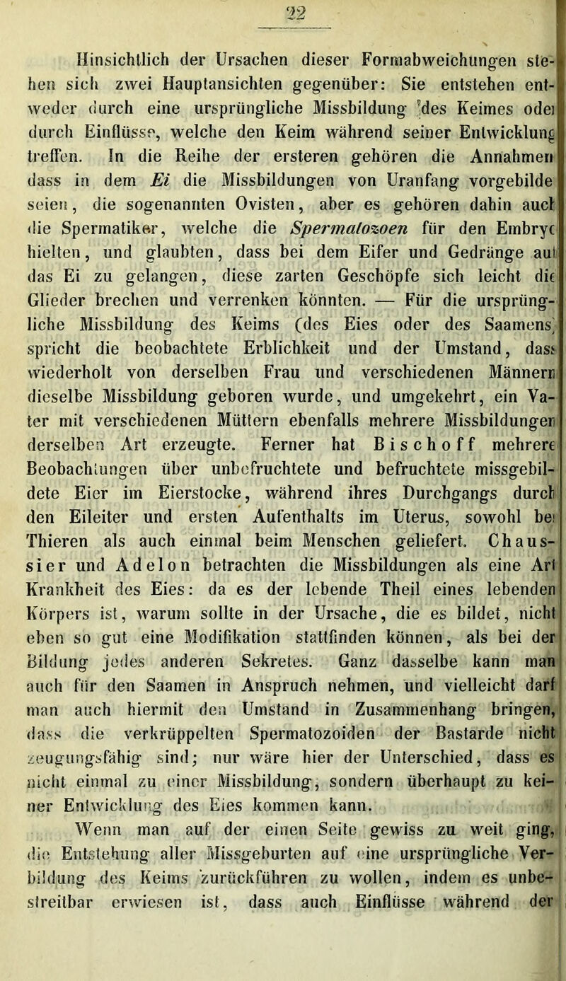 Hinsichtlich der Ursachen dieser Formabweichungen ste- i hen sich zwei Hauptansichten gegenüber: Sie entstehen ent- i weder durch eine ursprüngliche Missbildung 'des Keimes odei durch Einflüsse, welche den Keim während seiner Entwicklung treffen. In die Reihe der ersteren gehören die Annahmen dass in dem Ei die Missbildungen von Uranfang vorgebilde seien, die sogenannten Ovisten, aber es gehören dahin auct die Spennatike.r, welche die Spermalozoen für den Embryc hielten, und glaubten, dass bei dem Eifer und Gedränge aul das Ei zu gelangen, diese zarten Geschöpfe sich leicht die Glieder brechen und verrenken könnten. — Für die ursprüng- liche Missbildung des Keims (des Eies oder des Saamens^ spricht die beobachtete Erblichkeit und der Umstand, dass wiederholt von derselben Frau und verschiedenen Männern dieselbe Missbildung geboren wurde, und umgekehrt, ein Va- ter mit verschiedenen Müttern ebenfalls mehrere Missbildungen derselben Art erzeugte. Ferner hat B i s c h o f f mehrere Beobachtungen über unbefruchtete und befruchtete missgebil- dete Eier im Eierstocke, während ihres Durchgangs durcl den Eileiter und ersten Aufenthalts im Uterus, sowohl bei Thieren als auch einmal beim Menschen geliefert. Chaus- sier und Adelon betrachten die Missbildungen als eine Art Krankheit des Eies: da es der lebende Theil eines lebenden Körpers ist, warum sollte in der Ursache, die es bildet, nicht eben so gut eine Modifikation stattfinden können, als bei der Bildung jedes anderen Sekretes. Ganz dasselbe kann man auch für den Saamen in Anspruch nehmen, und vielleicht darf man auch hiermit den Umstand in Zusammenhang bringen, dass die verkrüppelten Spermatozoiden der Bastarde nicht zeugungsfähig sind; nur wäre hier der Unterschied, dass es nicht einmal zu einer Missbildung, sondern überhaupt zu kei- ner Entwicklung des Eies kommen kann. Wenn man auf der einen Seite gewiss zu weit ging, die Entstehung aller Missgeburten auf eine ursprüngliche Ver- bildung des Keims ‘zurückführen zu wollen, indem es unbe- streitbar erwiesen ist, dass auch Einflüsse während der