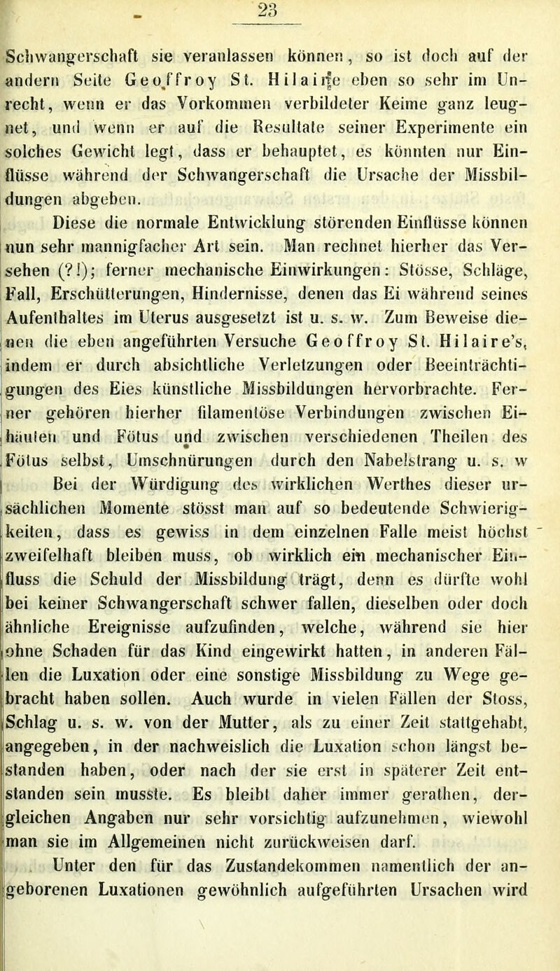 Schwangerschaft sie veranlassen können, so ist doch auf der andern Seite Geo/froy St. Hilaiife eben so sehr im Un- recht, wenn er das Vorkommen verbildeter Keime ganz leug- net, und wenn er auf die Resultate seiner Experimente ein solches Gewicht legt, dass er behauptet, es könnten nur Ein- flüsse während der Schwangerschaft die Ursache der Missbil- dungen abgeben. Diese die normale Entwicklung störenden Einflüsse können nun sehr mannigfacher Art sein. Man rechnet hierher das Ver- sehen (?!); ferner mechanische Einwirkungen: Stösse, Schläge, Fall, Erschütterungen, Hindernisse, denen das Ei während seines Aufenthaltes im Uterus ausgesetzt ist u. s. w. Zum Beweise die- nen die eben angeführten Versuche Geoffroy St. Hilaire’s, indem er durch absichtliche Verletzungen oder Beeinträchti- gungen des Eies künstliche Missbildungen hervorbrachte. Fer- ner gehören hierher filamentöse Verbindungen zwischen Ei- hüuteu und Fötus und zwischen verschiedenen Theilen des Fötus selbst, Umschnürungen durch den Nabelstrang u. s. w Bei der Würdigung des wirklichen Werthes dieser ur- sächlichen Momente stösst man auf so bedeutende Schwierig- keiten, dass es gewiss in dem einzelnen Falle meist höchst ' zweifelhaft bleiben muss, ob wirklich eiti mechanischer Ein- fluss die Schuld der Missbildung trägt, denn es dürfte wohl bei keiner Schwangerschaft schwer fällen, dieselben oder doch ähnliche Ereignisse aufzufinden, welche, während sie hier ohne Schaden für das Kind eingewirkt hatten, in anderen Fäl- len die Luxation oder eine sonstige Missbildung zu Wege ge- bracht haben sollen. Auch wurde in vielen Fällen der Stoss, Schlag u. s. w. von der Mutter, als zu einer Zeit stattgehabt, {angegeben, in der nachweislich die Luxation schon längst be- standen haben, oder nach der sie erst in späterer Zeit ent- standen sein musste. Es bleibt daher immer gerathen, der- gleichen Angaben nur sehr vorsichtig aufzunehmen, wiewohl man sie im Allgemeinen nicht zurückweisen darf. Unter den für das Zustandekommen namentlich der an- geborenen Luxationen gewöhnlich aufgefiihrlen Ursachen wird