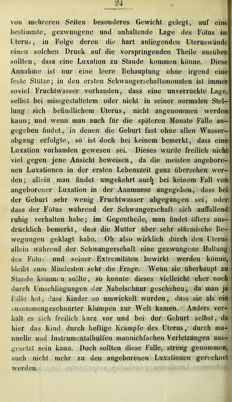 von mehreren Seiten besonderes Gewicht gelegt, auf eint bestimmte, gezwungene und anhaltende Lage des Fötus im Uterus, in Folge deren die hart anliegenden Uteruswändt einen solchen Druck auf die vorspringenden Theile ausüben sollten, dass eine Luxation zu Stande kommen könne. Diese Annahme ist nur eine leere Behauptung ohne irgend eine feste Stütze; in den ersten Schwangerschaftsmonaten ist immer soviel Fruchtwasser vorhanden, dass eine unverrückte Lage, selbst bei missgestaltetem oder nicht in seiner normalen Stel- lung sich befindlichem Uterus, nicht angenommen werden kann; und wenn man auch für die späteren Monate Fälle an- gegeben findet, in denen die Geburt fast ohne allen Wasser- abgang erfolgte, so ist doch bei keinem bemerkt, dass eine Luxation vorhanden gewesen sei. Dieses würde freilich nicht viel gegen jene Ansicht beweisen, da die meisten angebore- nen Luxationen in der ersten Lebenszeit ganz übersehen wer- den; allein man findet umgekehrt auch bei keinem Fall von angeborener Luxation in der Anamnese angegeben, dass bei der Geburt sehr wenig Fruchtwasser abgegangen sei, oder dass der Fötus während der Schwangerschaft sich auffallend ruhig verhalten habe; im Gegentheile, man findet öfters aus- drücklich bemerkt, dass die Mutter über sehr stürmische Be- wegungen geklagt habe. Ob also wirklich durch den Uterus allein während der Schwangerschaft eine gezwungene Haltung des Fötus und seiner Extremitäten bewirkt werden könne, bleibt zum Mindesten sehr die Frage. Wenn sie überhaupt zu Stande kommen sollte, so konnte dieses vielleicht eher noch durch Umschlingungen der Nabelschnur geschehen, da man ja Fälle hat, dass Kinder so umwickelt wurden, dass sie als ein zusammengeschnürter Klumpen zur Welt kamen. Anders ver- hält es sich freilich kurz vor und bei der Geburt selbst, da hier das Kind durch heftige Krämpfe des Uterus, durch ma- nuelle und Instrumentalhülfen mannichfachen Verletzungen aus- gesetzt sein kann. Doch sollten diese Fälle, streng genommen, auch nicht mehr zu den angeborenen Luxationen gerechnet werden.