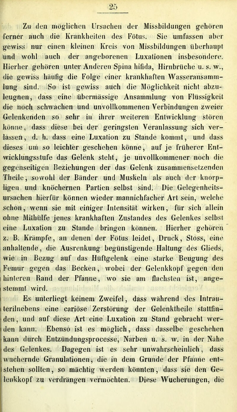 Zu den möglichen Ursachen der Missbildungen gehören ferner auch die Krankheiten des Fötus. Sie umfassen aber gewiss nur einen kleinen Kreis von Missbildungen überhaupt und wohl auch der angeborenen Luxationen insbesondere. Hierher gehören unter Anderen Spina hifida, Hirnbriiche u. s. w., die gewiss häufig die Folge einer krankhaften Wasseransamm- lung sind. So ist gewiss auch die Möglichkeit nicht abzu- leugnen, dass eine übermässige Ansammlung von Flüssigkeit die noch schwachen und unvollkommenen Verbindungen zweier Gelenkenden so sehr in ihrer weiteren Entwicklung stören könne, dass diese bei der geringsten Veranlassung sich ver- lassen, d. h. dass eine Luxation zu Stande kommt, und dass dieses um so leichter geschehen könne, auf je früherer Ent- wicklungsstufe das Gelenk steht, je unvollkommener noch die gegenseitigen Beziehungen der das Gelenk zusammensetzenden Theile, sowohl der Bänder und Muskeln als auch der knorp- ligen und knöchernen Partien selbst sind. Die Gelegenheits- ursachen hierfür können wieder mannichfacher Art sein, welche schon, wenn sie mit einiger Intensität wirken, für sich allein ohne Mithülfe jenes krankhaften Zustandes des Gelenkes selbst eine Luxation zu Stande bringen können. Hierher gehören z. B. Krämpfe, an denen der Fötus leidet, Druck, Stoss, eine anhaltende, die Ausrenkung begünstigende Haltung des Glieds, wie in Bezug auf das Hüftgelenk eine starke Beugung des Femur gegen das Becken, wobei der Gelenkkopf gegen den hinteren Rand der Pfanne, wo sie am flachsten ist, ange- slemmt wird. Es unterliegt keinem Zweifel, dass während -des Intrau- terilnebens eine cariöse Zerstörung der Gelenktheile stattfin- den , und auf diese Art eine Luxation zu Stand gebracht wer- den kann. Ebenso ist es möglich, dass dasselbe geschehen kann durch Entzündungsprocesse, Narben u. s. vv. in der Nähe des Gelenkes. Dagegen ist es sehr unwahrscheinlich, dass wuchernde Granulationen $ die in dem Grunde der Pfanne ent- stehen sollten, so mächtig werden könnten, dass sie den Ge- lenkkopf zu verdrängen vermöchten. Diese Wucherungen, die