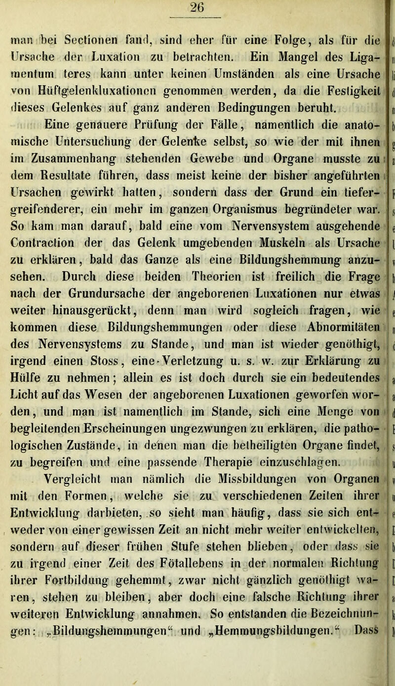man bei Sectionen fand, sind eher für eine Folge, als für die J Ursache der Luxation zu betrachten. Ein Mangel des Liga- n mentum teres kann unter keinen Umständen als eine Ursache |j von Hüftgelenkluxationen genommen werden, da die Festigkeit J dieses Gelenkes auf ganz anderen Bedingungen beruht. n Eine genauere Prüfung der Fälle, namentlich die anato- b mische Untersuchung der Gelenke selbst, so wie der mit ihnen t im Zusammenhang stehenden Gewebe und Organe musste zu 2 dem Resultate führen, dass meist keine der bisher angeführten Ursachen gewirkt hatten, sondern dass der Grund ein tiefer- f greifenderer, ein mehr im ganzen Organismus begründeter war. s So kam man darauf, bald eine vom Nervensystem ausgehende e Contraction der das Gelenk umgebenden Muskeln als Ursache { zu erklären, bald das Ganze als eine Bildungshemmung anzu- v sehen. Durch diese beiden Theorien ist freilich die Frage i nach der Grundursache der angeborenen Luxationen nur etwas j weiter hinausgerückt, denn man wird sogleich fragen, wie e kommen diese Bildungshemmungen oder diese Abnormitäten n des Nervensystems zu Stande, und man ist wieder genöthigt, . d irgend einen Stoss, eine-Verletzung u. s. w. zur Erklärung zu Hülfe zu nehmen; allein es ist doch durch sie ein bedeutendes a Licht auf das Wesen der angeborenen Luxationen geworfen wor- a den, und man ist namentlich im Stande, sich eine Menge von d begleitenden Erscheinungen ungezwungen zu erklären, die patho- [ logischen Zustände, in denen man die beiheiligten Organe findet, h zu begreifen und eine passende Therapie einzuschlagen. u Vergleicht man nämlich die Missbildungen von Organen | j mit den Formen, welche sie zu verschiedenen Zeilen ihrer u Entwicklung darbieten, so sieht man häufig, dass sie sich ent- L weder von einer gewissen Zeit an nicht mehr weiter entwickelten, : [ sondern auf dieser frühen Stufe stehen blieben, oder dass sie i zu irgend einer Zeit des Fötallebens in der normalen Richtung l ihrer Fortbildung gehemmt, zwar nicht gänzlich genöthigt wa- [ ren, stehen zu bleiben, aber doch eine falsche Richtung ihrer L weiteren Entwicklung annahmen. So entstanden die Bezeichnun- \ gen: ,.Bildungshemmungen“ und „Hemmungsbildungen.“ Dass j