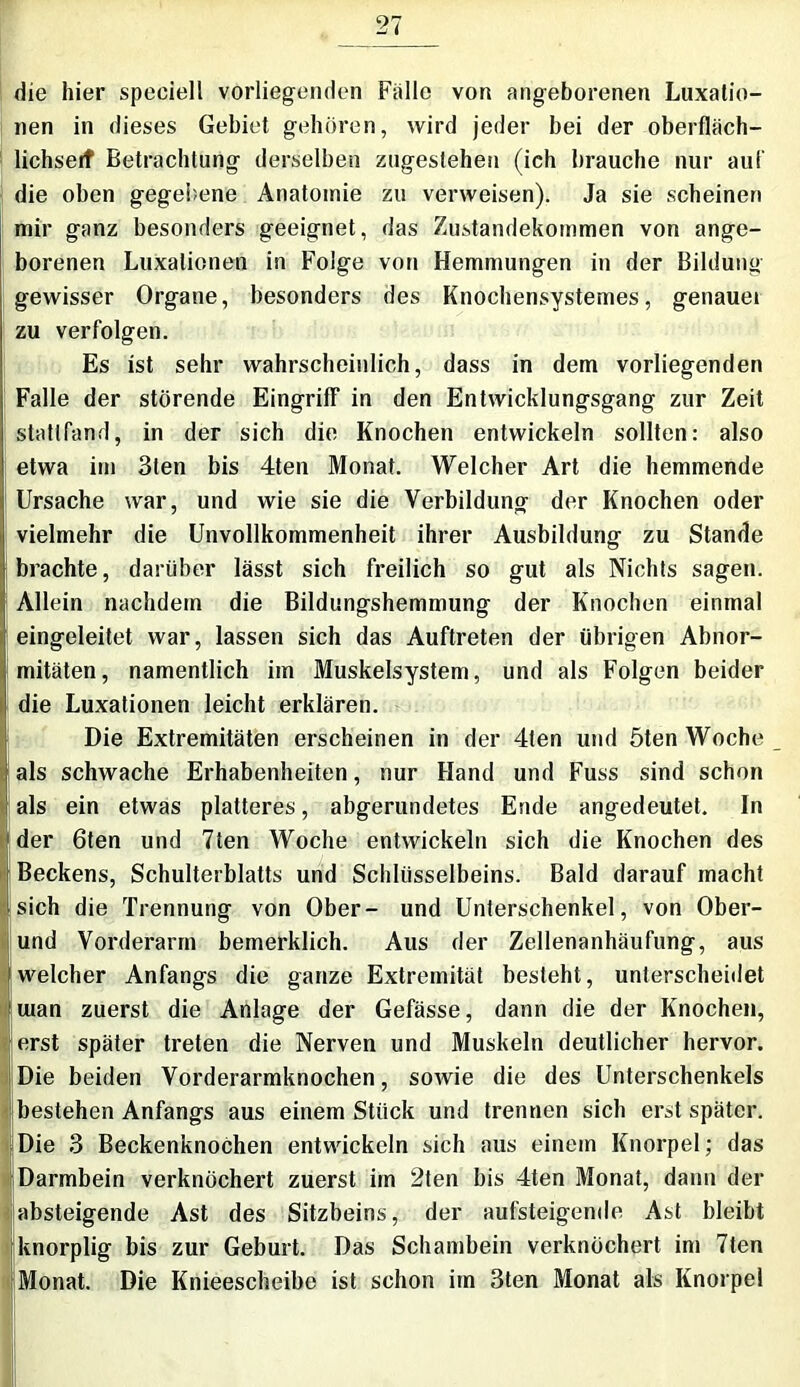 die hier speeiell vorliegenden Falle von angeborenen Luxatio- nen in dieses Gebiet gehören, wird jeder bei der oberfläch- lichseif Betrachtung derselben zugestehen (ich brauche nur auf die oben gegebene Anatomie zu verweisen). Ja sie scheinen mir ganz besonders geeignet, das Zustandekommen von ange- borenen Luxationen in Folge von Hemmungen in der Bildung gewisser Organe, besonders des Knochensystemes, genauei zu verfolgen. Es ist sehr wahrscheinlich, dass in dem vorliegenden Falle der störende Eingriff in den Entwicklungsgang zur Zeit stattfand, in der sich die Knochen entwickeln sollten: also etwa im 3ten bis 4ten Monat. Welcher Art die hemmende Ursache war, und wie sie die Verbildung der Knochen oder vielmehr die Unvollkommenheit ihrer Ausbildung zu Stande brachte, darüber lässt sich freilich so gut als Nichts sagen. Allein nachdem die Bildungshemmung der Knochen einmal eingeleitet war, lassen sich das Auftreten der übrigen Abnor- mitäten, namentlich im Muskelsystem, und als Folgen beider die Luxationen leicht erklären. Die Extremitäten erscheinen in der 4ten und 5ten Woche als schwache Erhabenheiten, nur Hand und Fuss sind schon als ein etwas platteres, abgerundetes Ende angedeutet. In der 6ten und 7ten Woche entwickeln sich die Knochen des Beckens, Schulterblatts und Schlüsselbeins. Bald darauf macht sich die Trennung von Ober- und Unterschenkel, von Ober- und Vorderarm bemerklich. Aus der Zellenanhäufung, aus welcher Anfangs die ganze Extremität besteht, unterscheidet man zuerst die Anlage der Gefässe, dann die der Knochen, erst später treten die Nerven und Muskeln deutlicher hervor. Die beiden Vorderarmknochen, sowie die des Unterschenkels bestehen Anfangs aus einem Stück und trennen sich erst später. Die 3 Beckenknochen entwickeln sich aus einem Knorpel; das Darmbein verknöchert zuerst im 2ten bis 4ten Monat, dann der absteigende Ast des Sitzbeins, der aufsteigende Ast bleibt knorplig bis zur Geburt. Das Schambein verknöchert im 7ten Monat. Die Knieescheibe ist schon im 3ten Monat als Knorpel