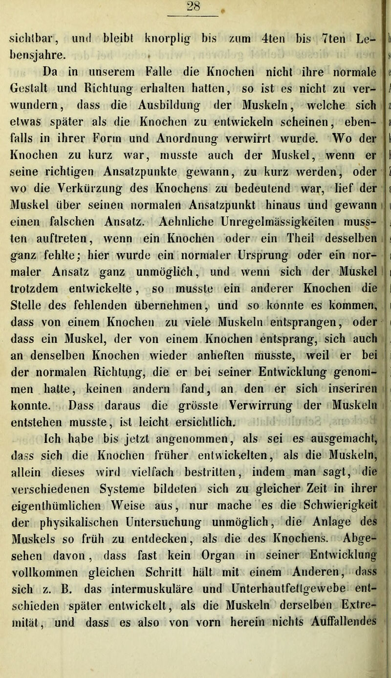 sichtbar, und bleibt knorplig bis zum 4ten bis 7ten Le- li bensjahre. • gi Da in unserem Falle die Knochen nicht ihre normale e Gestalt und Richtung erhalten hatten, so ist es nicht zu ver- f wundern, dass die Ausbildung der Muskeln, welche sich z etwas später als die Knochen zu entwickeln scheinen, eben- a falls in ihrer Form und Anordnung verwirrt wurde. Wo der \ Knochen zu kurz war, musste auch der Muskel, wenn er 1 seine richtigen Ansatzpunkte gewann, zu kurz werden, oder 1 wo die Verkürzung des Knochens zu bedeutend war, lief der a Muskel über seinen normalen Ansatzpunkt hinaus und gewann i einen falschen Ansatz. Aehnliche Unregelmässigkeiten muss- ten auftreten, wenn ein Knochen oder ein Theil desselben > ganz fehlte; hier wurde ein normaler Ursprung oder ein nor- i maler Ansatz ganz unmöglich, und wenn sich der Muskel i trotzdem entwickelte, so musste ein anderer Knochen die I Stelle des fehlenden übernehmen, und so konnte es kommen, i dass von einem Knochen zu viele Muskeln entsprangen, oder i dass ein Muskel, der von einem Knochen entsprang, sich auch an denselben Knochen wieder anheften musste, weil er bei der normalen Richtung, die er bei seiner Entwicklung genom- men hatte, keinen andern fand, an den er sich inseriren konnte. Dass daraus die grösste Verwirrung der Muskeln entstehen musste, ist leicht ersichtlich. Ich habe bis jetzt angenommen, als sei es ausgemacht, dass sich die Knochen früher entwickelten, als die Muskeln, allein dieses wird vielfach bestritten, indem man sagt, die verschiedenen Systeme bildeten sich zu gleicher Zeit in ihrer eigenthümlichen Weise aus, nur mache es die Schwierigkeit der physikalischen Untersuchung unmöglich, die Anlage des Muskels so früh zu entdecken, als die des Knochens. Abge- sehen davon, dass fast kein Organ in seiner Entwicklung vollkommen gleichen Schritt hält mit einem Anderen, dass sich z. B. das intermuskuläre und Unterhautfetlgewebe ent- schieden später entwickelt, als die Muskeln derselben Extre- mität, und dass es also von vorn herein nichts Auffallendes