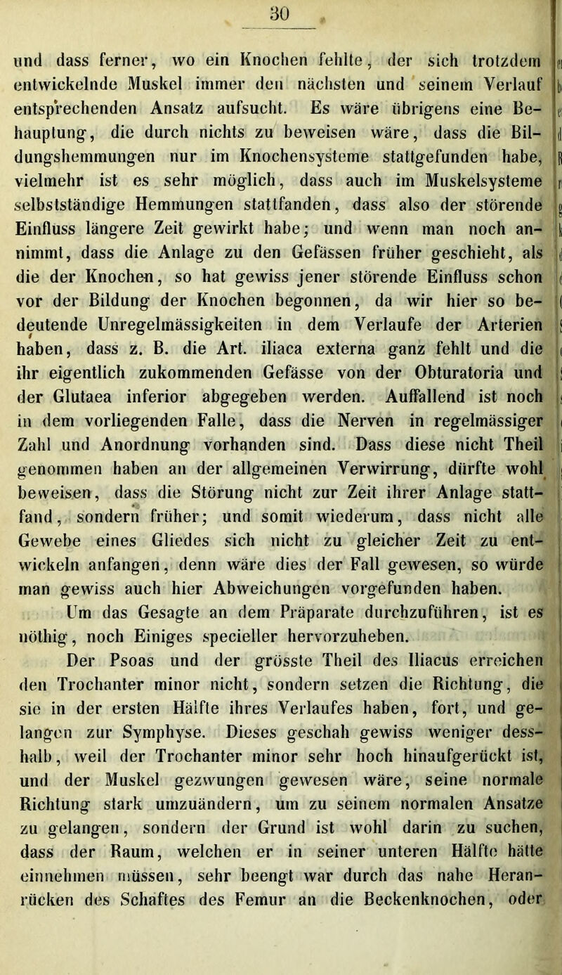 ao und dass ferner, wo ein Knochen fehlte, der sich trotzdem entwickelnde Muskel immer den nächsten und seinem Verlauf entspVechenden Ansatz aufsucht. Es wäre übrigens eine Be- hauptung, die durch nichts zu beweisen wäre, dass die Bil- dungshemmungen nur im Knochensysteme stattgefunden habe, vielmehr ist es sehr möglich, dass auch im Muskelsysteme selbstständige Hemmungen statlfanden, dass also der störende Einfluss längere Zeit gewirkt habe; und wenn man noch an- nimmt, dass die Anlage zu den Gefässen früher geschieht, als die der Knochen, so hat gewiss jener störende Einfluss schon vor der Bildung der Knochen begonnen, da wir hier so be- deutende Unregelmässigkeiten in dem Verlaufe der Arterien haben, dass z. B. die Art. iliaca externa ganz fehlt und die ihr eigentlich zukommenden Gefässe von der Obturatoria und der Glutaea inferior abgegeben werden. Auffallend ist noch in dem vorliegenden Falle, dass die Nerven in regelmässiger Zahl und Anordnung vorhanden sind. Dass diese nicht Theil genommen haben an der allgemeinen Verwirrung, dürfte wohl beweisen, dass die Störung nicht zur Zeit ihrer Anlage statt- fand, sondern früher; und somit wiederum, dass nicht alle Gewebe eines Gliedes sich nicht zu gleicher Zeit zu ent- wickeln anfangen, denn wäre dies der Fall gewesen, so würde man gewiss auch hier Abweichungen vorgefunden haben. Um das Gesagte an dem Präparate durchzuführen, ist es nöthig, noch Einiges specieller hervorzuheben. Der Psoas und der grösste Theil des lliacus erreichen den Trochanter minor nicht, sondern setzen die Richtung, die sie in der ersten Hälfte ihres Verlaufes haben, fort, und ge- langen zur Symphyse. Dieses geschah gewiss weniger dess- halb, weil der Trochanter minor sehr hoch hinaufgerückt ist, und der Muskel gezwungen gewesen wäre, seine normale Richtung stark umzuändern, um zu seinem normalen Ansätze zu gelangen, sondern der Grund ist wohl darin zu suchen, dass der Raum, welchen er in seiner unteren Hälfte hätte einnehmen müssen, sehr beengt war durch das nahe Heran- rücken des Schaftes des Femur an die Beckenknochen, oder li m il R n 8 I •I