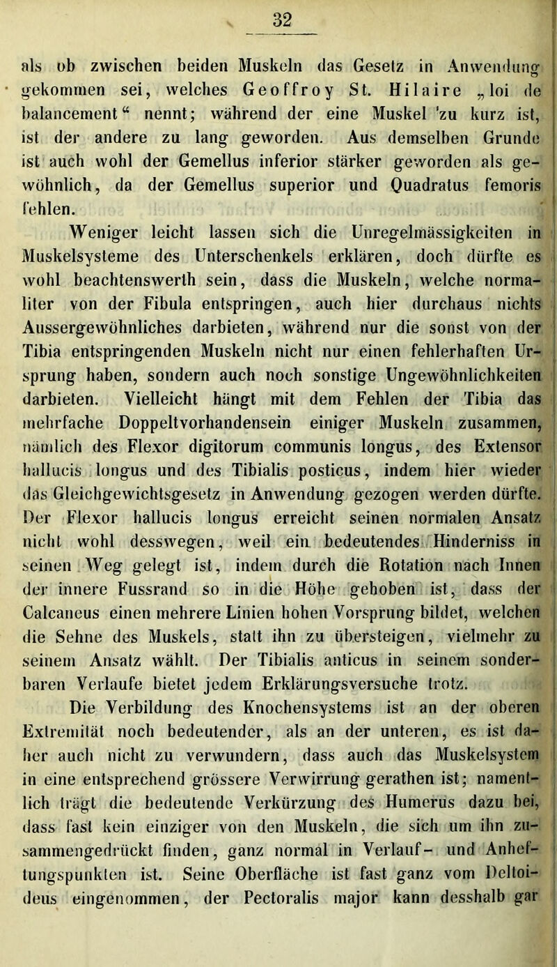 als ob zwischen beiden Muskeln das Gesetz in Anwendung gekommen sei, welches Geoffroy St. Hilaire „ loi de balancement “ nennt; während der eine Muskel ’zu kurz ist, ist der andere zu lang geworden. Aus demselben Grunde ist auch wohl der Gemellus inferior stärker geworden als ge- wöhnlich, da der Gemellus superior und Quadratus femoris fehlen. Weniger leicht lassen sich die Unregelmässigkeiten in Muskelsysteme des Unterschenkels erklären, doch dürfte es wohl beachtenswerth sein, dass die Muskeln, welche norma- liter von der Fibula entspringen, auch hier durchaus nichts Aussergewöhnliches darbieten, während nur die sonst von der Tibia entspringenden Muskeln nicht nur einen fehlerhaften Ur- sprung haben, sondern auch noch sonstige Ungewöhnlichkeiten darbieten. Vielleicht hängt mit dem Fehlen der Tibia das mehrfache Doppeltvorhandensein einiger Muskeln zusammen, nämlich des Flexor digitorum communis longus, des Extensor hallucis longus und des Tibialis posticus, indem hier wieder das Gleichgewichtsgesetz in Anwendung gezogen werden dürfte. Der Flexor hallucis longus erreicht seinen normalen Ansatz nicht wohl desswegen, weil ein bedeutendes Hinderniss in seinen Weg gelegt ist, indem durch die Rotation nach Innen der innere Fussrand so in die Höhe gehoben ist, dass der Calcaneus einen mehrere Linien hohen Vorsprung bildet, welchen die Sehne des Muskels, statt ihn zu übersteigen, vielmehr zu seinem Ansatz wählt. Der Tibialis anticus in seinem sonder- baren Verlaufe bietet jedem Erklärungsversuche trotz. Die Verbildung des Knochensystems ist an der oberen Extremität noch bedeutender, als an der unteren, es ist da- her auch nicht zu verwundern, dass auch das Muskelsystem in eine entsprechend grössere Verwirrung gerathen ist; nament- lich trägt die bedeutende Verkürzung des Humerus dazu bei, dass fast kein einziger von den Muskeln, die sich um ihn zu- sammengedrückt finden, ganz normal in Verlauf- und Anhef- tungspunklen ist. Seine Oberfläche ist fast ganz vom Delloi- deus eingenommen, der Pectoralis major kann desshalb gar