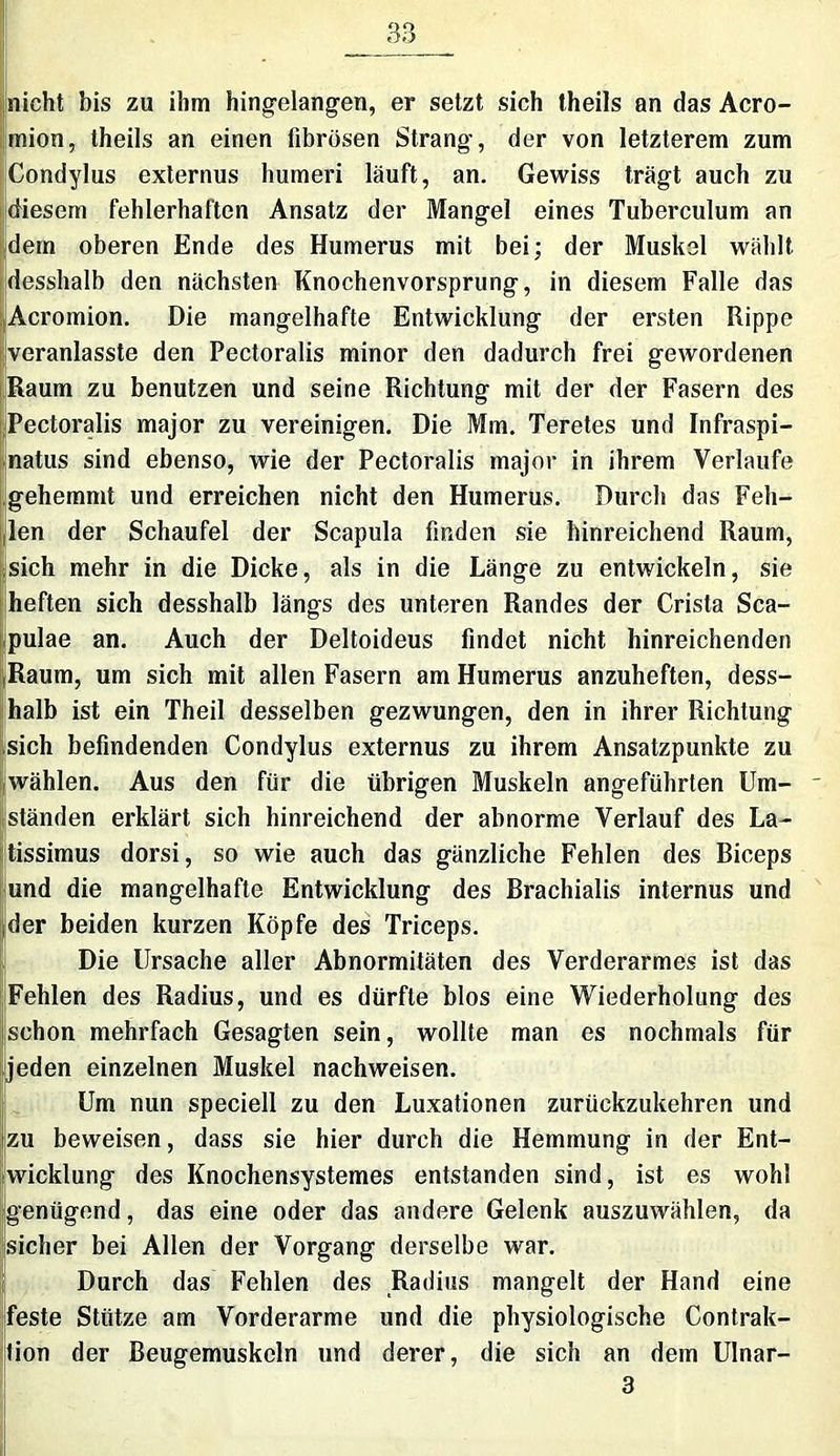 nicht bis zu ihm hingelangen, er setzt sich theils an das Acro- mion, theils an einen fibrösen Strang, der von letzterem zum Condylus externus humeri läuft, an. Gewiss trägt auch zu diesem fehlerhaften Ansatz der Mangel eines Tuberculum an dem oberen Ende des Humerus mit bei; der Muskel wählt desshalb den nächsten Knochenvorsprung, in diesem Falle das Acromion. Die mangelhafte Entwicklung der ersten Rippe veranlasste den Pectoralis minor den dadurch frei gewordenen Raum zu benutzen und seine Richtung mit der der Fasern des Pectoralis major zu vereinigen. Die Mm. Teretes und Infraspi- natus sind ebenso, wie der Pectoralis major in ihrem Verlaufe gehemmt und erreichen nicht den Humerus. Durch das Feh- len der Schaufel der Scapula finden sie hinreichend Raum, sich mehr in die Dicke, als in die Länge zu entwickeln, sie heften sich desshalb längs des unteren Randes der Crista Sca- pulae an. Auch der Deltoideus findet nicht hinreichenden Raum, um sich mit allen Fasern am Humerus anzuheften, dess- Ihalb ist ein Theil desselben gezwungen, den in ihrer Richtung sich befindenden Condylus externus zu ihrem Ansatzpunkte zu wählen. Aus den für die übrigen Muskeln angeführten Um- - ständen erklärt sich hinreichend der abnorme Verlauf des La- tissimus dorsi, so wie auch das gänzliche Fehlen des Biceps und die mangelhafte Entwicklung des Brachialis internus und der beiden kurzen Köpfe des Triceps. Die Ursache aller Abnormitäten des Verderarmes ist das Fehlen des Radius, und es dürfte blos eine Wiederholung des schon mehrfach Gesagten sein, wollte man es nochmals für jeden einzelnen Muskel nachweisen. Um nun speciell zu den Luxationen zurückzukehren und zu beweisen, dass sie hier durch die Hemmung in der Ent- wicklung des Knochensystemes entstanden sind, ist es wohl genügend, das eine oder das andere Gelenk auszuwählen, da sicher bei Allen der Vorgang derselbe war. Durch das Fehlen des Radius mangelt der Hand eine feste Stütze am Vorderarme und die physiologische Contrak- lion der Beugemuskeln und derer, die sich an dem Ulnar- 3