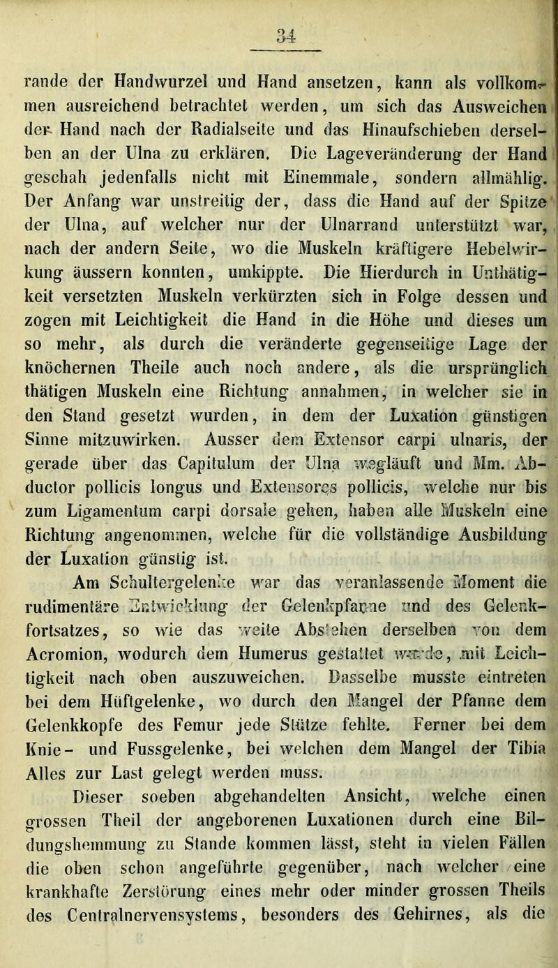 rande der Handwurzel und Hand ansetzen, kann als vollkom^ men ausreichend betrachtet werden, um sich das Ausweichen der- Hand nach der Radialseite und das Hinaufschieben dersel- ben an der Ulna zu erklären. Die Lageveränderung der Hand geschah jedenfalls nicht mit Einemmale, sondern allmählig. Der Anfang war unstreitig der, dass die Hand auf der Spitze der Ulna, auf welcher nur der Ulnarrand unterstützt war, nach der andern Seite, wo die Muskeln kräftigere Hebelwir- kung äussern konnten, umkippte. Die Hierdurch in Unthätig- keit versetzten Muskeln verkürzten sich in Folge dessen und zogen mit Leichtigkeit die Hand in die Höhe und dieses um so mehr, als durch die veränderte gegenseitige Lage der knöchernen Theile auch noch andere, als die ursprünglich thätigen Muskeln eine Richtung annahmen, in welcher sie in den Stand gesetzt wurden, in dem der Luxation günstigen Sinne mitzuwirken. Ausser dem Extensor carpi ulnaris, der gerade über das Capitulum der Ulna wegläuft und Mm. Ab- ductor pollicis longus und Extensores pollicis, welche nur bis zum Ligamentum carpi dorsale gehen, haben alle Muskeln eine Richtung angenommen, welche für die vollständige Ausbildung der Luxation günstig ist. Am Schultergelenke war das veranlassende Moment die rudimentäre Entwicklung der Gelenkpfanne und des Gelenk- fortsatzes, so wie das weite Abstehen derselben von dem Acromion, wodurch dem Humerus gestattet w-’t'd-e, .mit Leich- tigkeit nach oben auszuweichen. Dasselbe musste eintreten bei dem Hüftgelenke, wo durch den Mangel der Pfanne dem Gelenkkopfe des Femur jede Stütze fehlte. Ferner bei dem Knie- und Fussgelenke, bei welchen dem Mangel der Tibia Alles zur Last gelegt werden muss. Dieser soeben abgehandelten Ansicht, welche einen grossen Theil der angeborenen Luxationen durch eine Bil- dungshemmung zu Stande kommen lässt, steht in vielen Fällen die oben schon angeführte gegenüber, nach welcher eine krankhafte Zerstörung eines mehr oder minder grossen Theils des Centralnervensystems, besonders des Gehirnes, als die