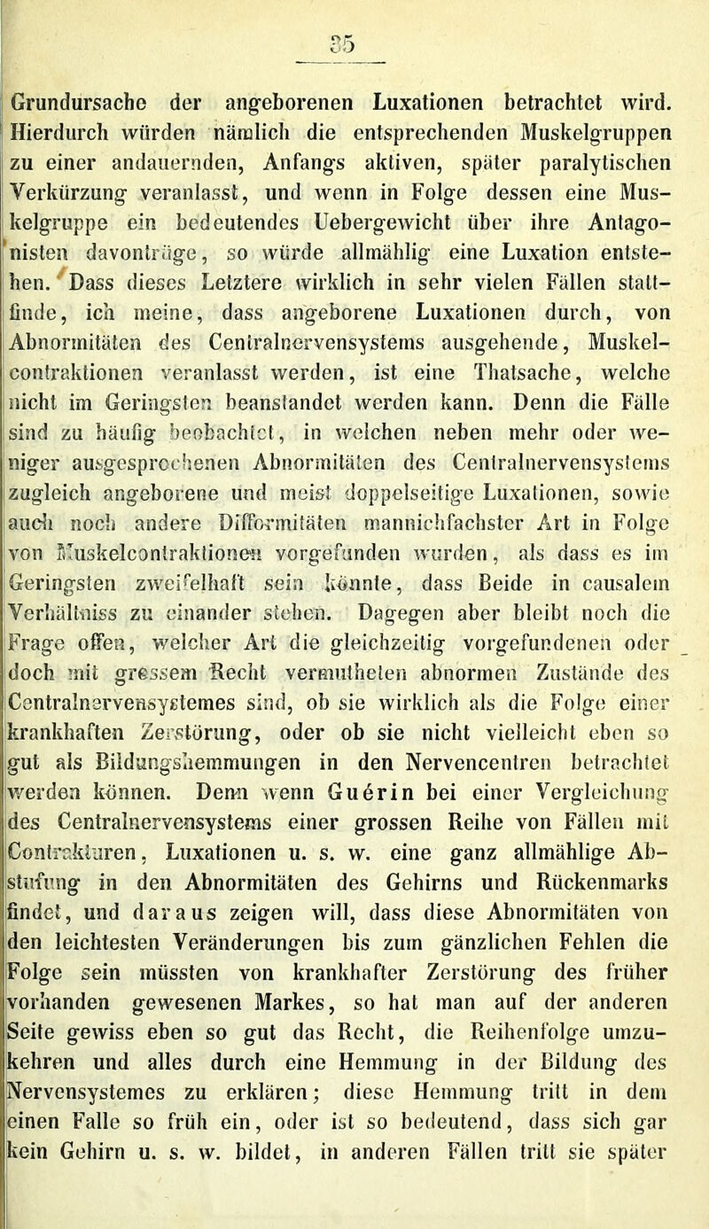 Grundursache der angeborenen Luxationen betrachtet wird. 1 Hierdurch würden näiulich die entsprechenden Muskelgruppen zu einer andauernden, Anfangs aktiven, später paralytischen Verkürzung veranlasst, und wenn in Folge dessen eine Mus- kelgruppe ein bedeutendes Uebergewicht über ihre Antago- nisten davontrüge, so würde allrnählig eine Luxation entste- hen. Dass dieses Letztere wirklich in sehr vielen Fällen statt— finde, ich meine, dass angeborene Luxationen durch, von Abnormitäten des Ceniralnervensystems ausgehende, Muskel- contraktionen veranlasst werden, ist eine Thatsache, welche nicht im Geringsten beanstandet werden kann. Denn die Fälle !sind zu häufig beobachtet, in welchen neben mehr oder we- niger ausgesprochenen Abnormitäten des Ceniralnervensystems zugleich angeborene und meist doppelseitige Luxationen, sowie auch noch andere Difformitäten mannichfachster Art in Folge von filuskelconiraktionen vorgefunden wurden, als dass es im Geringsten zweifelhaft sein konnte, dass Beide in causalem Verhältniss zu einander stehen. Dagegen aber bleibt noch die Frage offen, welcher Art die gleichzeitig Vorgefundenen oder doch mit gressem Hecht vermutheten abnormen Zustände des Centralnervensystemes sind, ob sie wirklich als die Folge einer krankhaften Zerstörung, oder ob sie nicht vielleicht eben so gut als Bildungshemmungen in den Nervencentren betrachtet werden können. Demi wenn Guerin bei einer Vergleichung des Centralnervensystems einer grossen Reihe von Fällen mit Contrakiuren, Luxationen u. s. w. eine ganz allmählige Ab- stufung in den Abnormitäten des Gehirns und Rückenmarks findet, und daraus zeigen will, dass diese Abnormitäten von den leichtesten Veränderungen bis zum gänzlichen Fehlen die Folge sein müssten von krankhafter Zerstörung des früher vorhanden gewesenen Markes, so hat man auf der anderen Seite gewiss eben so gut das Recht, die Reihenfolge umzu- kehren und alles durch eine Hemmung in der Bildung des Nervensystemes zu erklären; diese Hemmung tritt in dem einen Falle so früh ein, oder ist so bedeutend, dass sich gar kein Gehirn u. s. w. bildet, in anderen Fällen tritt sie später