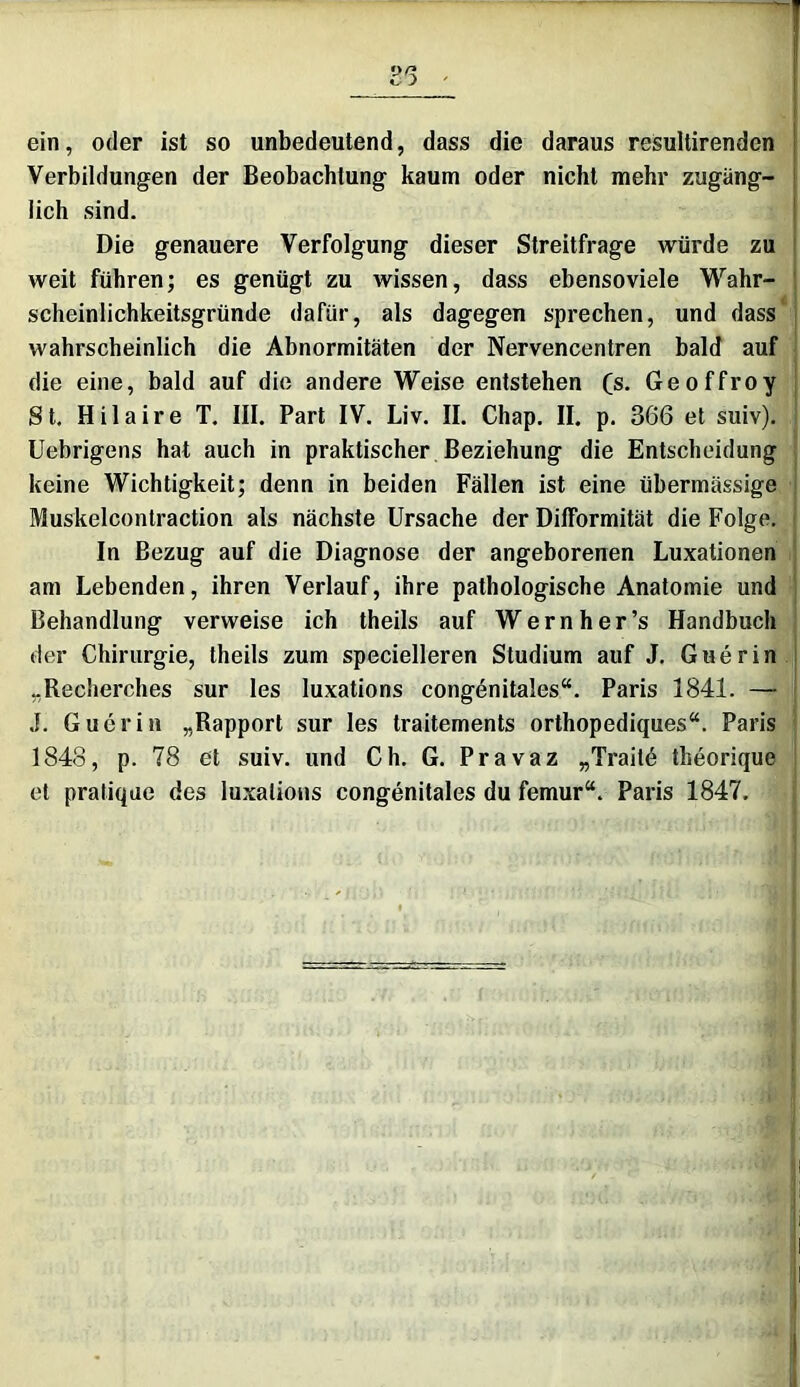 ein, oder ist so unbedeutend, dass die daraus resultirenden Verbildungen der Beobachtung kaum oder nicht mehr zugäng- lich sind. Die genauere Verfolgung dieser Streitfrage würde zu weit führen; es genügt zu wissen, dass ebenso viele Wahr- scheinlichkeitsgründe dafür, als dagegen sprechen, und dass wahrscheinlich die Abnormitäten der Nervencentren bald auf die eine, bald auf die andere Weise entstehen (s. Geoffroy St. Hilaire T. III. Part IV. Liv. II. Chap. II. p. 366 et suiv). ! Uebrigens hat auch in praktischer Beziehung die Entscheidung keine Wichtigkeit; denn in beiden Fällen ist eine übermässige Muskelcontraction als nächste Ursache der DifFormität die Folge. I In Bezug auf die Diagnose der angeborenen Luxationen am Lebenden, ihren Verlauf, ihre pathologische Anatomie und Behandlung verweise ich theils auf Wernher’s Handbuch der Chirurgie, theils zum specielleren Studium auf J. Guerin „Recherches sur les luxations congenitales“. Paris 1841. — .1. Guerin „Rapport sur les traitements orthopediques“. Paris 1848, p. 78 et suiv. und Ch. G. Pravaz „Traitö theorique et pratique des luxations congenitales du femur“. Paris 1847.