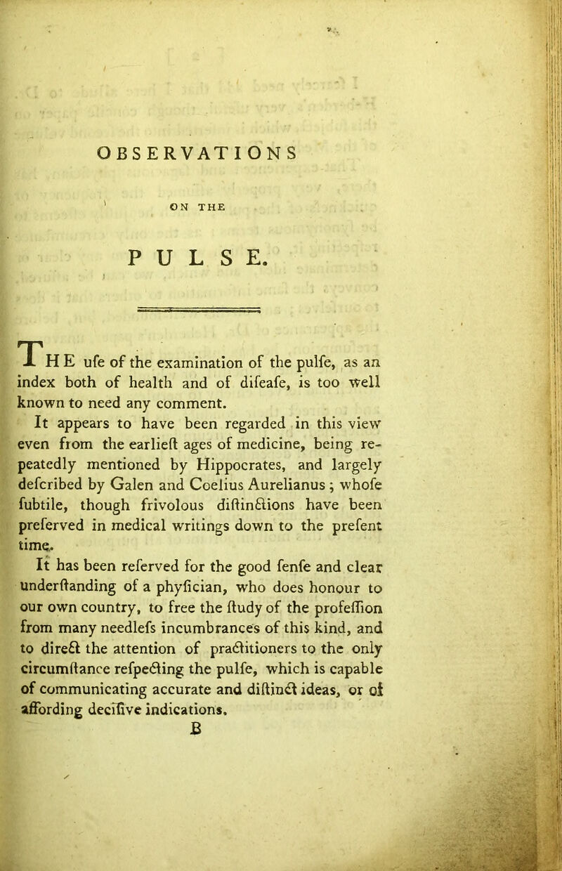 ON THE PULSE. TP H E ufe of the examination of the pulfe, as an index both of health and of difeafe, is too well known to need any comment. It appears to have been regarded in this view even from the earlieft ages of medicine, being re- peatedly mentioned by Hippocrates, and largely defcribed by Galen and Coelius Aurelianus ; whofe fubtile, though frivolous diftinftions have been preferved in medical writings down to the prefent time,. It has been referved for the good fenfe and clear underftanding of a phyfician, who does honour to our own country, to free the ftudy of the profeffion from many needlefs incumbrances of this kind, and to dire£f the attention of pradlitioners to the only circumftance refpe<3ing the pulfe, which is capable of communicating accurate and diftincl ideas, or oi afibrding decilive indications. B