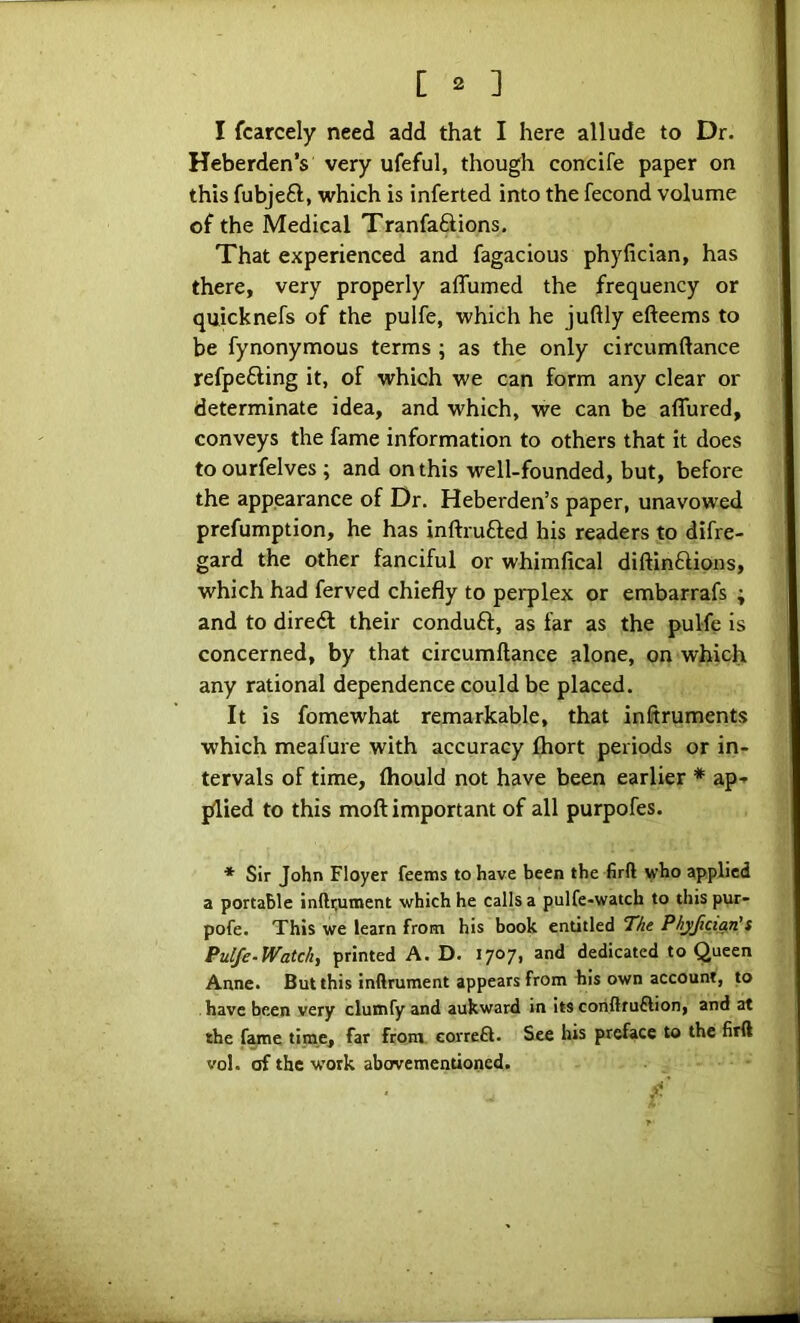 I fcarcely need add that I here allude to Dr. Heberden’s very ufeful, though concife paper on this fubjeft, which is inferted into the fecond volume of the Medical Tranfaftions. That experienced and fagacious phyfician, has there, very properly affumed the frequency or quicknefs of the pulfe, which he juftly efteems to be fynonymous terms ; as the only circumftance refpefting it, of which we can form any clear or determinate idea, and which, we can be affured, conveys the fame information to others that it does to ourfelves ; and on this well-founded, but, before the appearance of Dr. Heberden’s paper, unavowed prefumption, he has inftrufted his readers to difre- gard the other fanciful or whimfical diftinftions, which had ferved chiefly to perplex or embarrafs ; and to diredf their conduft, as far as the pulfe is concerned, by that circumftance alone, on which any rational dependence could be placed. It is fomewhat remarkable, that inftruments which meafure with accuracy fhort periods or in- tervals of time, ftiould not have been earlier * ap-^ plied to this moft important of all purpofes. * Sir John Floyer feems to have been the firft who applied a portable infti;un>ent which he calls a pulfe-watch to this pur- pofe. This we learn from his book entitled 7he PhyfictarUt Pulfe-Watck, printed A. D. 1707, and dedicated to Queen Anne. But this inftrument appears from his own account, to have been very clutnfy and aukward in its coriftruflion, and at the fame time, far from correft. See his preface to the firft vol. of the work abovementioned.