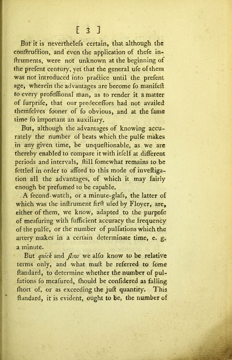 But it is neverthelefs certain, that although the conftruftion, and even the application of thefe in- liruments, were not unknown at the beginning of the prefent century, yet that the general ufe of them was not introduced into praftice until the prefent age, wherein the advantages are become fo manifeft to every profeflional man, as to render it a matter of furprife, that our predeceflbrs had not availed themfelves fooner of fo obvious, and at the fame time fo important an auxiliary. But, although the advantages of knowing accu- rately the number of beats which the pulfe makes in any given time, be unqueftionable, as we are thereby enabled to compare it with itfelf at different periods and intervals, ftill fomewhat remains to be fettled in order to afford to this mode of inveftiga- tion all the advantages, of which it may fairly enough be prefumed to be capable. A fecond-watch, or a minute-glafs, the latter of which was the inftrument firft ufed by Floyer, are, either of them, we know, adapted to the purpofe of meafuring with fufficient accuracy the frequency of the pulfe, or the number of pulfations which the artery makes in a certain determinate time, e. g. a minute. But quick and Jlow we alfo know to be relative terms only, and what muft be referred to feme ftandard, to determine whether the number of pul- fations fo meafured, fhould be confidered as falling fhort of, or as exceeding the juft quantity. This ftandard, it is evident, ought to be, the number of