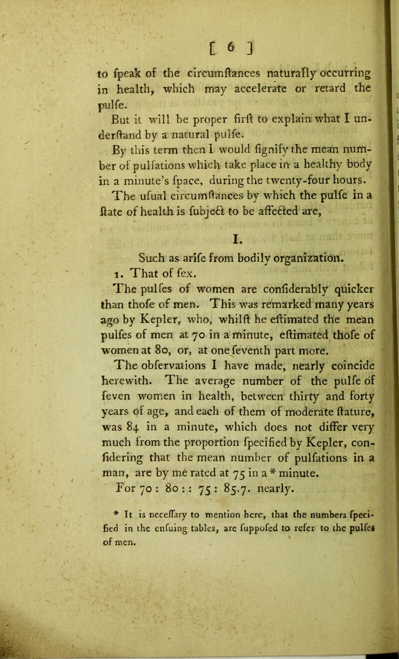 C 6 ] to fpeak of the circuinftances naturally occurring in health, which may accelerate or retard the pulfe. But it will be proper firft to explain what I un- derftand by a natural pulfe. By this term then 1 would fignify the mean num- ■ ber of pullations which take place in a healthy body , in a minute’s fpace, during the twenty-four hours. The ufual circumfiances by which the pulfe in a ftate of health is fubjeff to be afFefted are, I. Such as arife from bodily organisation. 1. That of fex. < The pulfes of women are confiderably quicker ; than thofe of men. This was remarked many years ago by Kepler, who, whilft he eftimated the mean ] pulfes of men at 70 in a minute, eftimated, thofe of women at 80, or, at one feventh part more. The obfervations I have made, nearly coincide a herewith. The average number of the pulfe of | feven women in health, between thirty and forty * years of age, and each of them of moderate ftature, | was 84 in a minute, which does not differ very much from the proportion fpecified by Kepler, con- fidering that the mean number of pulfations in a man, are by me rated at 75 in a * minute. For 70 : 80 : : 75 ; 85.7. nearly. ■* It is neceflary to mention here, that the numbers fpeci- fied in the enfuing tables, are fuppofed to refer to the pulfec of men. ' i