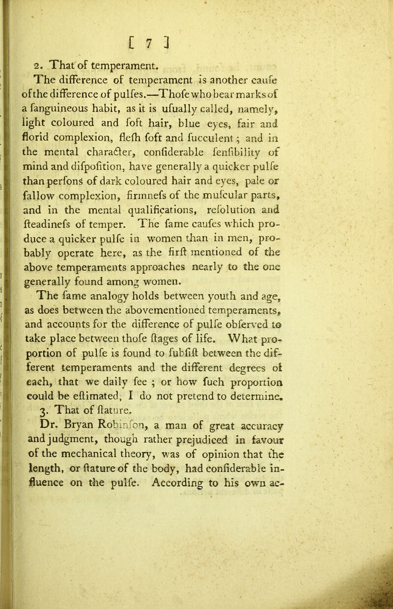 2. That of temperament. The difference of temperament is another caufe of the difference of p ulfes.—Thofe who bear marks of a fanguineous habit, as it is ufually called, namel)^, light coloured and foft hair, blue eyes, fair and florid complexion, flefh foft and fucculent; and in the mental charadler, confiderable fenfibility of mind and difpofition, have generally a quicker pulfe than perfonS of dark coloured hair and eyes, pale or fallow complexion, firmnefs of the mufcular parts, and in the mental qualifications, relblution and fteadinefs of temper. The fame caufes which pro- duce a quicker pulfe in women than in men, pro- bably operate here, as the firft mentioned of the above temperaments approaches nearly to the one generally found among women. The fame analogy holds between youth and age, as does between the abovementioned temperaments, and accounts for the difference of pulfe obferved to take place between thofe ftages of life. What pro- portion of pulfe is found to fubfift between the dif- ferent temperaments and the different degrees of each, that we daily fee ; or how fuch proportion could be eftimated, I do not pretend to determine. 3. That of flature. Dr. Bryan Robmfon, a man of great accuracy and judgment, though rather prejudiced in favour of the mechanical theory, was of opinion that the length, or flature of the body, had confiderable in- fluence on the pulfe. According to his own ac-