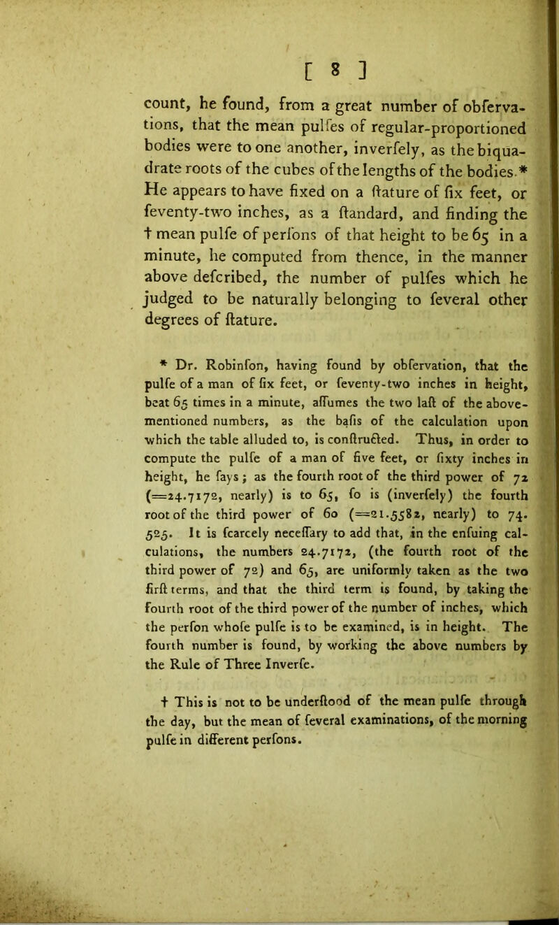 count, he found, from a great number of obferva- tions, that the mean pulfes of regular-proportioned bodies were to one another, inverfely, as the biqua- drate roots of the cubes of the lengths of the bodies.* He appears to have fixed on a ftature of fix feet, or feventy-two inches, as a ftandard, and finding the t mean pulfe of perl'ons of that height to be 65 in a minute, he computed from thence, in the manner above defcribed, the number of pulfes which he judged to be naturally belonging to feveral other degrees of ftature. *■ Dr. Robinfon, having found by obfervation, that the pulfe of a man of fix feet, or feventy-two inches in height, beat 65 times in a minute, afiumes the two laft of the above- mentioned numbers, as the bafis of the calculation upon which the table alluded to, is conflrufled. Thus, in order to compute the pulfe of a man of five feet, or fixty inches in height, he fays ; as the fourth root of the third power of ya (=24.7172, nearly) is to 65, fo is (inverfely) the fourth rootofthe third power of 60 (=21.558*, nearly) to 74. 525. It is fcarcely necefiary to add that, in the enfuing cal- culations, the numbers 24.7172, (the fourth root of the third power of 72) and 65, are uniformly taken as the two firft terms, and that the third term is found, by taking the fourth root of the third power of the number of inches, which the perfon whofe pulfe is to be examined, is in height. The fourth number is found, by working the above numbers by the Rule of Three Inverfe. + This is not to be underftood of the mean pulfe through the day, but the mean of feveral examinations, of the morning pulfe in different perfons.