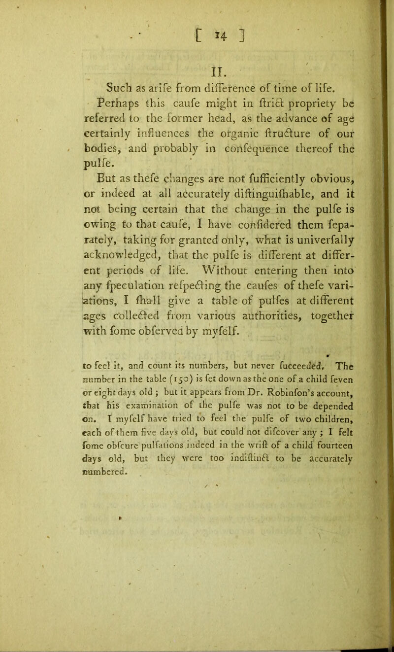 II. Such as arife from difference of time of life. Perhaps this caufe might in ftrift propriety be referred to the former head, as the advance of age certainly influences the organic flrudure of our bodies, and probably in confequence thereof the pulfe. But as thefe changes are not fufficiently obvious, or indeed at all accurately diftinguifhable, and it not being certain that the change in the pulfe is owing to that caufe, I have confidered them fepa- rately, taking for granted only, what is univerfally acknowledged, that the pulfe is different at differ- ent periods of life. Without entering then into any fpeculation relpedling the caufes of thefe vari- ations, I fhall give a table of pulfes at different ages c'olledled from various authorities, together with fome obferved by myfelf. to fee! it, and count its numbers, but never fucceeded. The number in the table (150) is fet down as the one of a child feven or eight days old ; but it appears from Dr. Robinfon’s account, that his examination of the pulfe was not to be depended on. T myfelf have tried to feel the pulfe of two children, each of them five days old, but could not difeover any ; I felt fome obfeure pulfatlons indeed in the wrift of a child fourteen days old, but they were too indiftinfi to be accurately numbered.