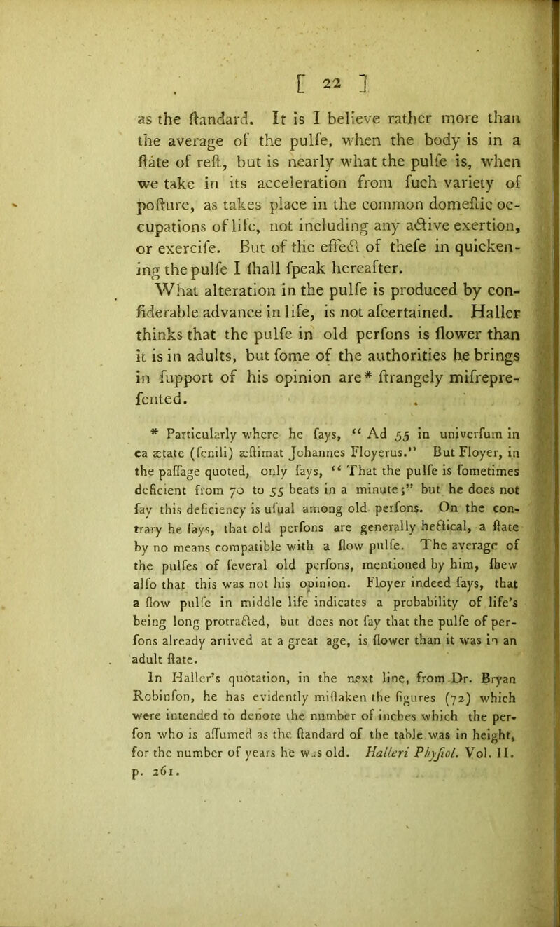 as the ftandard. It is I believe rather more than the average oF the pull'e, when the body is in a ftate of reft, but is nearly what the pulfe is, when we take in its acceleration from fuch variety of poftiire, as takes place in the common domeftic oc- cupations of life, not including any atftive exertion, or exercife. But of the efFeft of thefe in quicken- ing the pulfe I lhall fpeak hereafter. What alteration in the pulfe is produced by con- fiderable advance in life, is not afcertained. Haller thinks that the pulfe in old perfons is flower than it is in adults, but fome of the authorities he brings in fupport of his opinion are* ftrangely mifrepre- fented. * Particularly where he fays, “ Ad 55 in unjverfum in ea astate (fenili) Eftimat Johannes Floyerus.” But Floyer, in the palTage quoted, only fays, “ That the pulfe is fometimes deficient from 70 to 55 beats in a minute;” but he does not fay this deficiency is ulual among old perfons. On the con- trary he fays, that old perfons are generally heftical, a flate by no means compatible with a flow pulfe. The average of the pulfes of leveral old perfons, mentioned by him, Ihew alfo that this was not his opinion. Floyer indeed fays, that a flow pul!e in middle life indicates a probability of life’s being long protrafled, but does not fay that the pulfe of per- fons already anived at a great age, is flower than it was in an adult flate. In Haller’s quotation, in the next line, from Dr. Bryan Robinfon, he has evidently miflaken the figures (72) which were intended to denote the number of inches which the per- fon who is alTumed as the. flandard of the table was in height, for the number of years he was old. Halleri PhyfioL Vol. II. p. 261.