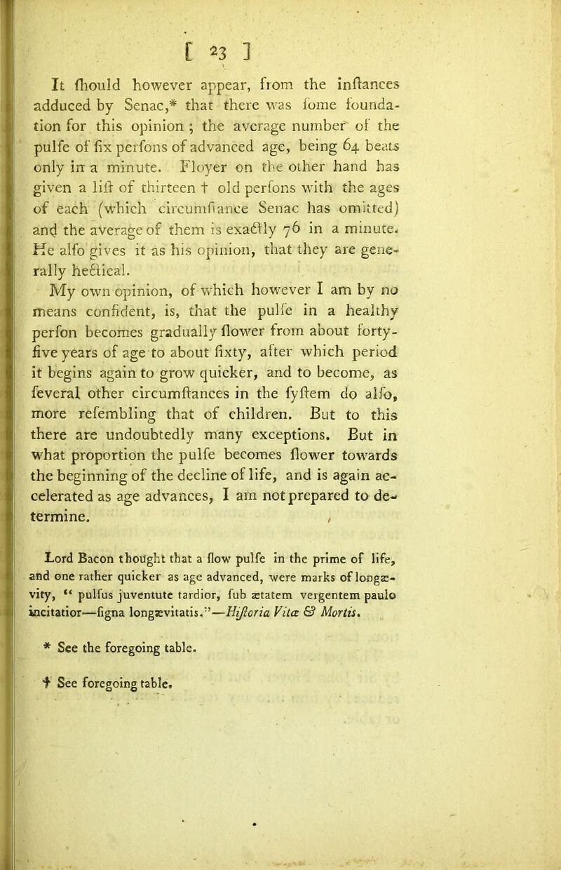 It fliould however appear, from the inftances adduced by Senac,* that there was lome founda- tion for this opinion ; the average number of the pulfe of fix perfons of advanced age, being 64 beats only irr a minute. Floyer on the other hand has given a lifi of thirteen t old perfons with the ages of each (which circumfiance Senac has omitted) and the average of them is exadfly 76 in a minute- Ke alfo gives it as his opinion, that they are gene- rally hetlical. My own opinion, of which however I am by no means confident, is, that the pulle in a healthy perfon becomes gradually flower from about forty- five years of age to about fixty, after which period it begins again to grow quicker, and to become, as feveral other circumftances in the fyftem do alfo, more refembling that of children. But to this there are undoubtedly many exceptions. But in what proportion the pulfe becomes flower towards the beginning of the decline of life, and is again ac- celerated as age advances, I am not prepared to de- termine. , Lord Bacon thought that a flow pulfe in the prime of life, and one rather quicker as age advanced, were marks of longte- vity, “ pulfus juventute tardier, fub aetatem vergentem paulo kicitatior—figna longsvitatis,”—Hifloria Vita & Mortis, * See the foregoing table. f See foregoing table.