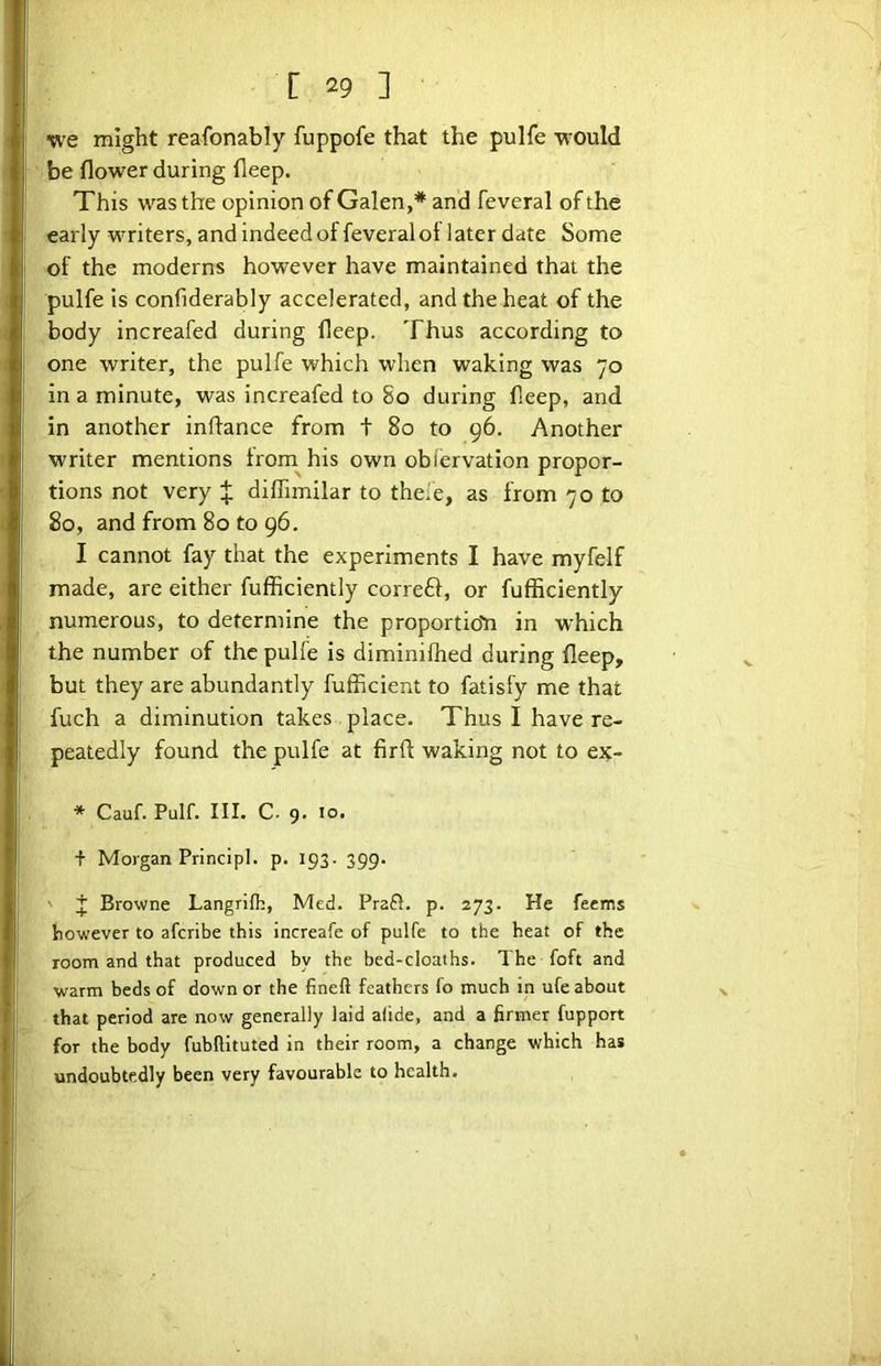 we might reafonably fuppofe that the pulfe would be flower during deep. This was the opinion of Galen,* and feveral of the early writers, and indeed of feveral ot later date Some of the moderns however have maintained that the pulfe is confiderably accelerated, and the heat of the body increafed during deep. Thus according to one writer, the pulfe which when waking was 70 in a minute, was increafed to 80 during deep, and in another inflance from t 80 to 96. Another writer mentions from^his own obiervation propor- tions not very X diffimilar to thele, as from 70 to 80, and from 80 to 96. I cannot fay that the experiments I have myfelf made, are either fufficiently correft, or fufficiently numerous, to determine the proportio'n in which the number of the pulfe is diminilhed during deep, but they are abundantly fufficient to fatisfy me that fuch a diminution takes place. Thus I have re- peatedly found the pulfe at firft waking not to ex- * Cauf. Pulf. III. C. 9. 10. + Morgan Principl. p. 193. 399. ' J Browne Langrifh, Med. Prafl. p. 273. He feems however to afcribe this increafe of pulfe to the heat of the room and that produced by the bed-cloaths. The foft and warm beds of down or the fineft feathers fo much in ufe about that period are now generally laid aiide, and a firmer fupport for the body fubftituted in their room, a change which has undoubtedly been very favourable to health.