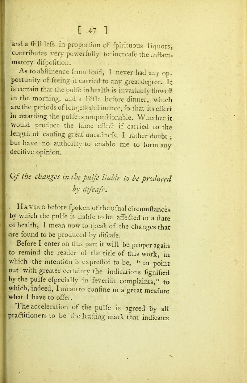 ami a ftill lefs in proportion of fpirituous liquors, contributes very powerlully to increafe the inflam- matory difpofition. As toabllinence from food, I never had any op- portunity of feeing it carried to any great degree. It is certain that thepulfe in health is invariably flowell in the morning, and a little before dinner, which are the periods of longeftabflinence, fo that itsefFedl in retarding the pulfe is unqueflionable. Whether it would produce the fame efFecf if carried to the length of caufing great uneafinefs, I rather doubt ; but have no authority to enable me to form any decifive opinion. i Of the changes in the pulfe liable to he produced by difeafe. Having before fpoken of theufualcircumftances by which the pulfe is liable to be affeaed in a flate ot health, I mean now to fpeak of the changes that ■are found to be produced by difeafe. Before I enter on this part it will be proper again to remind the reader of the title of this work, in which the intention is exprefled to be, “ to point out with greater certainty the indications flgnified by the pulfe efpecially in feverifli complaints,” to W'hich, indeed, I mean to confine in a great meafure what I have to offer. The acceleration of the pulfe is agreed by all pradlitioners to be ihe leading mark that indicates