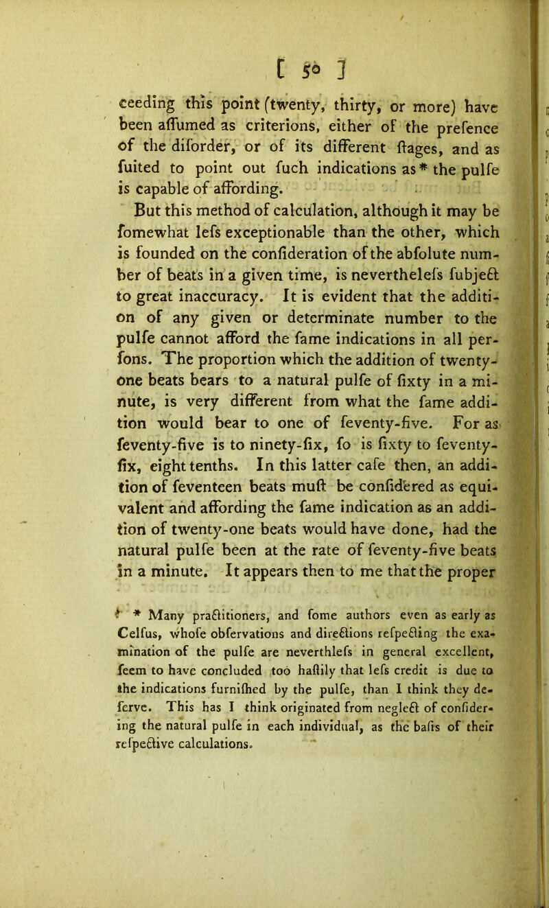 ceeding this point (twenty, thirty, or more) have been aflumed as criterions, either of the prefence of the diforder, or of its different ftages, and as fuited to point out fuch indications as * the pulfe is capable of affording. But this method of calculation, although it may be fomewhat lefs exceptionable than the other, which is founded on the confideration of the abfolute num- ber of beats in a given time, is neverthelefs fubjeft to great inaccuracy. It is evident that the additi- on of any given or determinate number to the pulfe cannot afford the fame indications in all per- fons. The proportion which the addition of twenty- one beats bears to a natural pulfe of fixty in a mi- nute, is very different from what the lame addi- tion would bear to one of feventy-five. For as> feventy-five is to ninety-fix, fo is fixty to feventy- fix, eight tenths. In this latter cafe then, an addi- tion of feventeen beats muft be confidfered as equi- valent and affording the fame indication as an addi- tion of twenty-one beats would have done, had the natural pulfe been at the rate of feventy-five beats in a minute. It appears then to me that the proper Many praflitioners, and feme authors even as early as Celfus, whofe obfervations and direftions tefpefling the exa- mination of the pulfe are neverthlefs in general excellent, feem to have concluded too haflily that lefs credit is due to the indications furniflied by the pulfe, than 1 think they de- ferve. This has I think originated from negleft of confider- ing the natural pulfe in each individual, as the bafts of their refpeftive calculations.