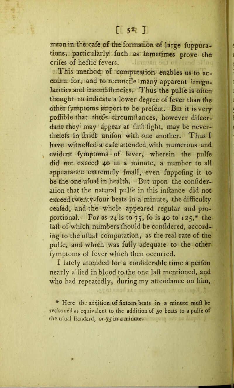 r 5^. 3 imranin- thc'cafe of the formation of large fuppura- tioTLs, particialarly. fuch as fometimcs prove the crifes of heflic'fevers. . .This jnetbad. of computation enables us to ac- count for, and to reconcile many apparent irregu- larities .atad inconliftencies. Thus the pulfe is often thought to indicate a lower degree of fever than the other fyEaptoms import to be prefent. But it is very poffible that thof& circumRances, however difcor- dant they may appear at firft fight, may be never- thdefs in ftrid unifon with one another. Thus I have witnefled a cafe attended with numerous and evident fymptoms of fever, wherein the pulfe did not exceed' 40 in a minute, a number to all appearance extremely fmall, even fuppofing it to be the one ufual in health. But upon the confider- ation that the natural pulfe in this inftance did not exceed.twenty-four beats in a minute, the difficulty ceafed, and the whole appeared regular and pro- portional. For as 24. is to 75, fo is 40 to 125,* the laft of which numbers ffiould be confidered, accord- ing to the ufual computation, as the real rate of the pulfe, and which was fully adequate to the other, fymptoms of fever which then occurred. I lately attended for a confiderable time a perfon nearly allied in blood to the one laft mentioned, and who had repeatedly, during my attendance on him, * Here the addition of fixteen beats in a minute muft be reckoned as equivalent to the addition of 50 beats to a pulfe of the ufual ftaadard, or.73 in a minute.