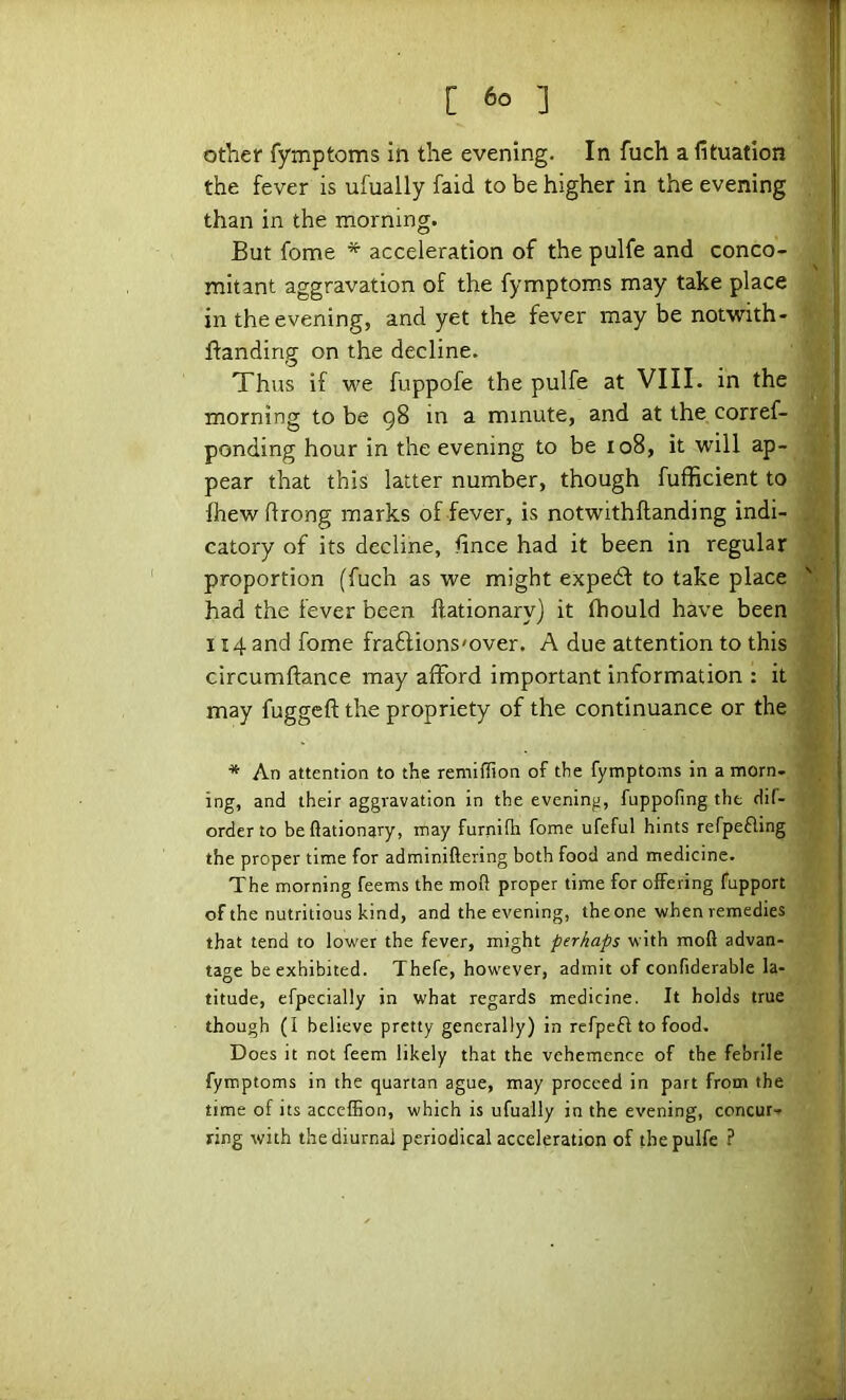 other fymptoms in the evening. In fuch a fituatlon the fever is ufually faid to be higher in the evening than in the morning. But fome * acceleration of the pulfe and conco- mitant aggravation of the fymptoms may take place in the evening, and yet the fever may be notwith- ftanding on the decline. Thus if we fuppofe the pulfe at VIII. in the morning to be 98 in a minute, and at the corref- ponding hour in the evening to be 108, it will ap- pear that this latter number, though fufficient to fhew flrong marks of fever, is notwithftanding indi- catory of its decline, lince had it been in regular proportion (fuch as we might expedt to take place had the fever been ftationary) it fhould have been 114 and fome fradfions'over. A due attention to this circumftance may afford important information : it may fuggeft the propriety of the continuance or the * An attention to the remiflion of the fymptoms in a morn- ing, and their aggravation in the evening, fuppofing the dif- orderto be ftationary, may furnifti fome ufeful hints refpefting the proper time for adminiftering both food and medicine. The morning feems the moft proper time for offering fupport of the nutritious kind, and the evening, the one when remedies that tend to lower the fever, might perhaps with moft advan- tage be exhibited. Thefe, however, admit of confiderable la- titude, efpecially in what regards medicine. It holds true though (I believe pretty generally) in refpeft to food. Does it not feem likely that the vehemence of the febrile fymptoms in the quartan ague, may proceed in part from the time of its accefhon, which is ufually in the evening, concur- ring with the diurnal periodical acceleration of the pulfe ?