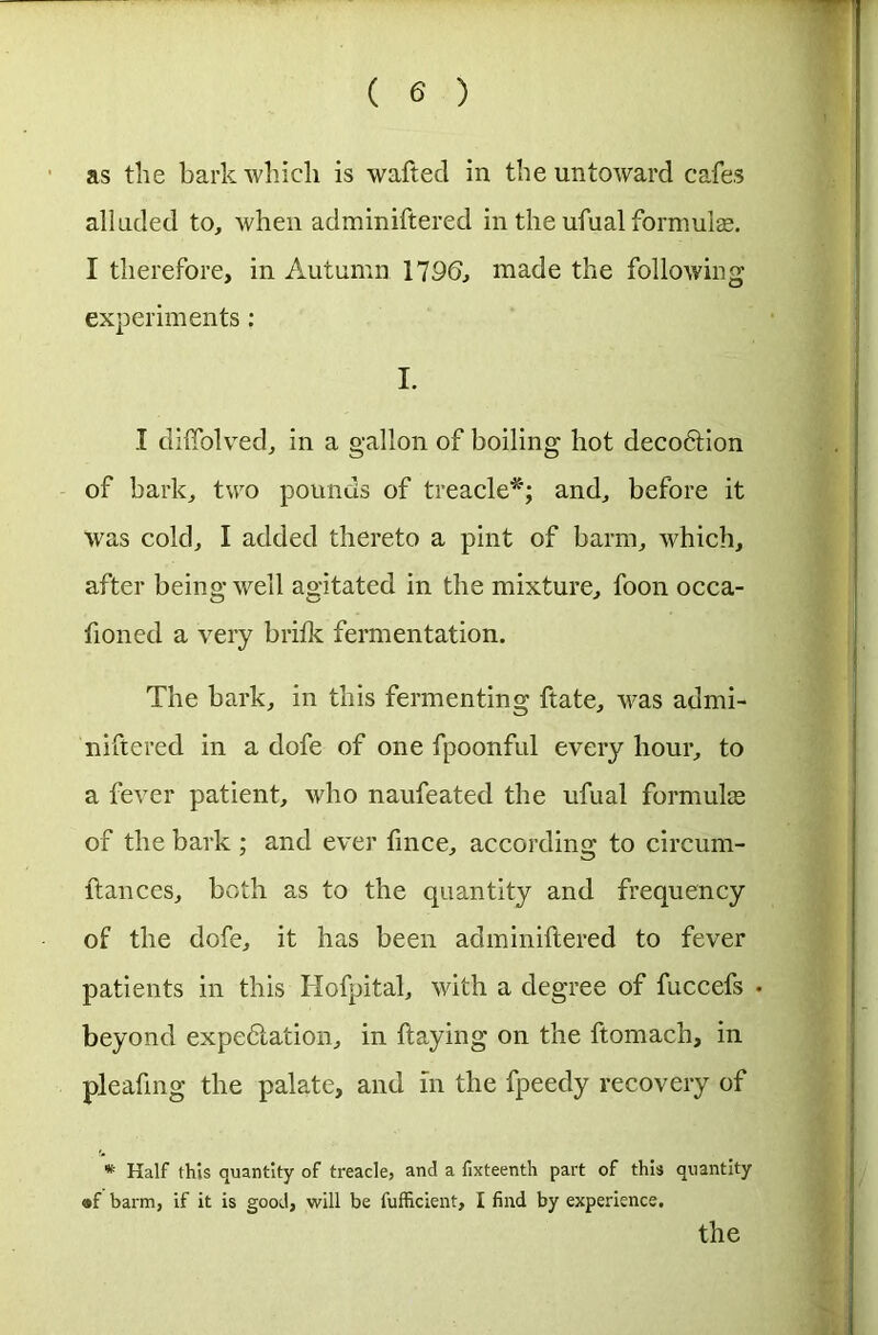 as the bark which is wafted in the untoward cafes alluded to, when adminiftered in the ufualformulas. I therefore, in Autumn 179(b made the following experiments : I. I dilfolved, in a gallon of boiling hot decoftion of bark, two pounds of treacle*; and, before it was cold, I added thereto a pint of barm, which, after being well agitated in the mixture, foon occa- fioned a very britk fermentation. The bark, in this fermenting ftate, was admi- niftered in a dofe of one fpoonful every hour, to a fever patient, who naufeated the ufual formula; of the bark ; and ever fince, according to circum- ftances, both as to the quantity and frequency of the dofe, it has been adminiftered to fever patients in this Hofpital, with a degree of fuccefs • beyond expe&ation, in ftaying on the ftomach, in pleaftng the palate, and in the fpeedy recovery of * Half this quantity of treacle, and a fixteenth part of this quantity ®f barm, if it is good, will be fufficient, I find by experience. the