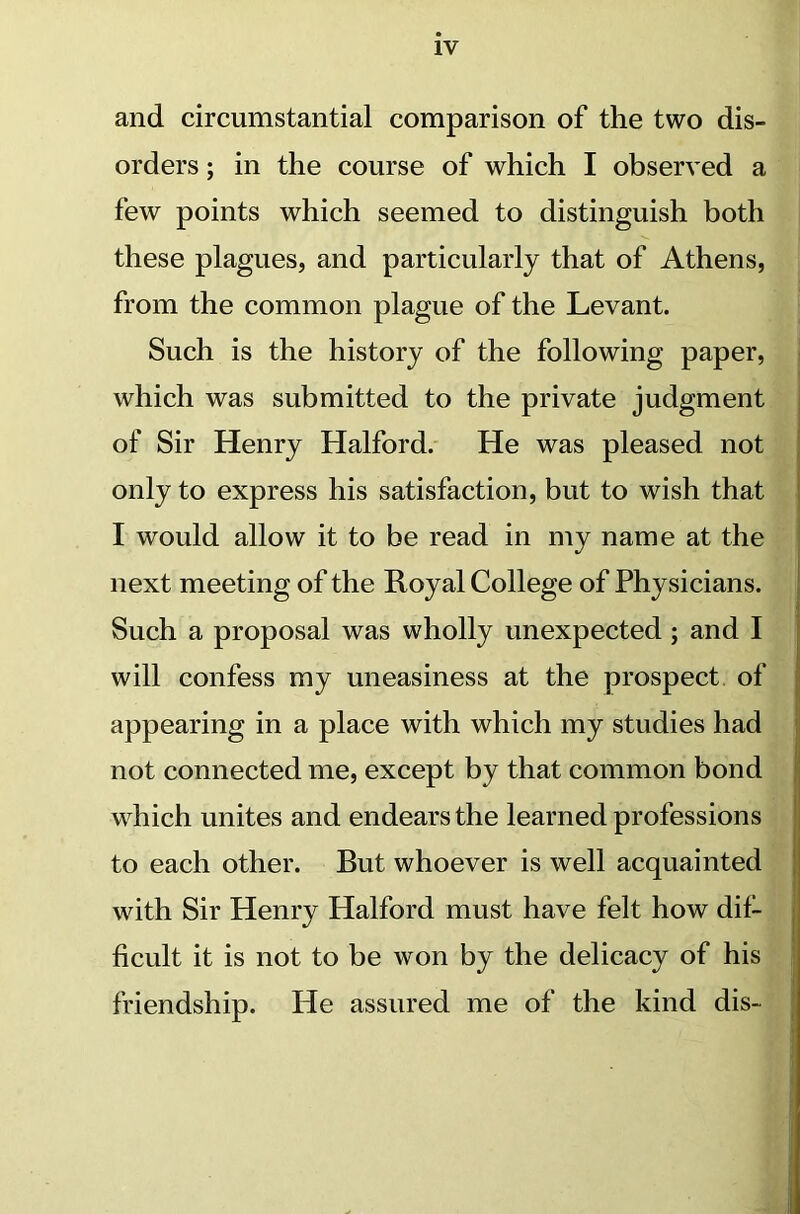 and circumstantial comparison of the two dis- orders ; in the course of which I observed a few points which seemed to distinguish both these plagues, and particularly that of Athens, from the common plague of the Levant. Such is the history of the following paper, which was submitted to the private judgment of Sir Henry Halford. He was pleased not only to express his satisfaction, but to wish that I would allow it to be read in my name at the next meeting of the Royal College of Physicians. Such a proposal was wholly unexpected; and I will confess my uneasiness at the prospect of appearing in a place with which my studies had not connected me, except by that common bond which unites and endears the learned professions to each other. But whoever is well acquainted with Sir Henry Halford must have felt how dif- ficult it is not to be won by the delicacy of his friendship. He assured me of the kind dis-