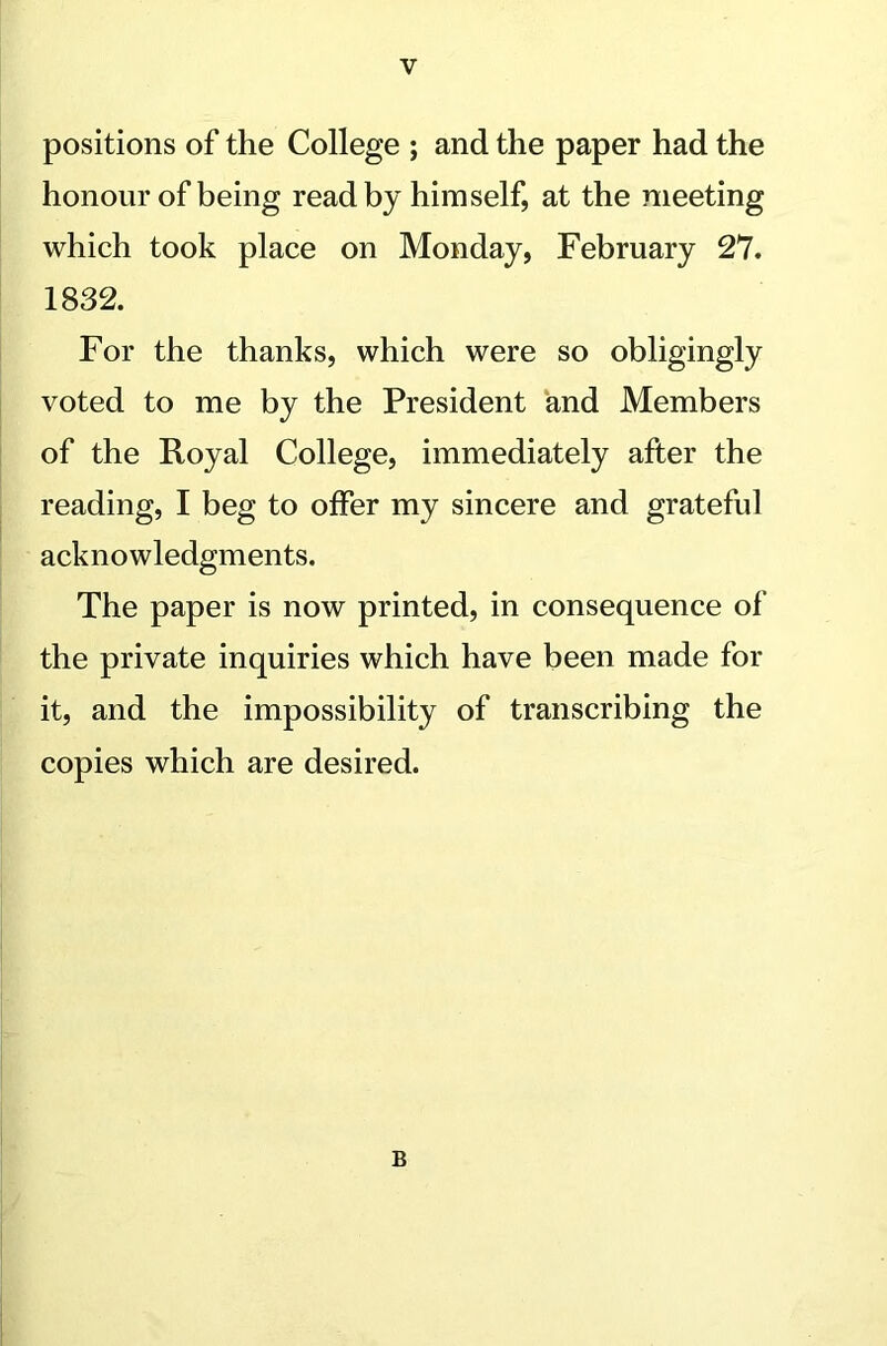 positions of the College ; and the paper had the honour of being read by himself, at the meeting which took place on Monday, February 27. 1832. For the thanks, which were so obligingly voted to me by the President and Members of the Royal College, immediately after the reading, I beg to offer my sincere and grateful acknowledgments. The paper is now printed, in consequence of the private inquiries which have been made for it, and the impossibility of transcribing the copies which are desired. B