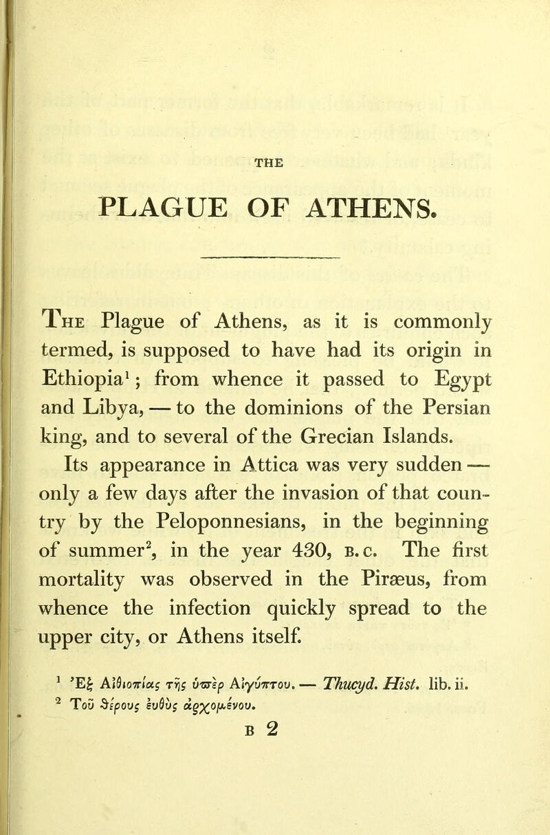 THE PLAGUE OF ATHENS. The Plague of Athens, as it is commonly termed, is supposed to have had its origin in Ethiopia1; from whence it passed to Egypt and Libya, — to the dominions of the Persian king, and to several of the Grecian Islands. Its appearance in Attica was very sudden — only a few days after the invasion of that coun- try by the Peloponnesians, in the beginning of summer2, in the year 430, b. c. The first mortality was observed in the Piraeus, from whence the infection quickly spread to the upper city, or Athens itself. 1 ’E£ A}9io7tIoc$ tyis ti'STsp Alyunrov. — Thucyd. Hist. lib. ii. 2 Tou 5ipou$ euQvg B 2