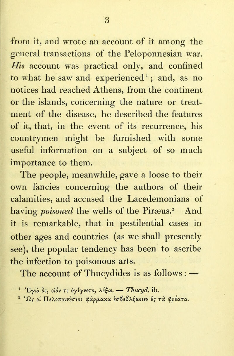 from it, and wrote an account of it among the general transactions of the Peloponnesian war. His account was practical only, and confined to what he saw and experienced1 ; and, as no notices had reached Athens, from the continent or the islands, concerning the nature or treat- ment of the disease, he described the features of it, that, in the event of its recurrence, his countrymen might be furnished with some useful information on a subject of so much importance to them. The people, meanwhile, gave a loose to their own fancies concerning the authors of their calamities, and accused the Lacedemonians of having poisoned the wells of the Piraeus.2 And it is remarkable, that in pestilential cases in other ages and countries (as we shall presently see), the popular tendency has been to ascribe the infection to poisonous arts. The account of Thucydides is as follows : —- 1 ’Eyco Ss, olov Te eylyvsTO, \e%oo. — Thucyd. ib. 2 ' £Lc ol ne\07rovvrj(7ioi <papfj.oix.tx E<r§i§hr)xoisv §j ra ppeara.