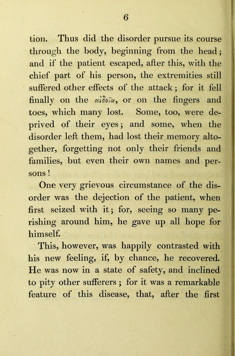 tion. Thus did the disorder pursue its course through the body, beginning from the head; and if the patient escaped, after this, with the chief part of his person, the extremities still suffered other effects of the attack; for it fell finally on the otlSoia, or on the fingers and toes, which many lost. Some, too, were de- prived of their eyes; and some, when the disorder left them, had lost their memory alto- gether, forgetting not only their friends and families, but even their own names and per- sons ! One very grievous circumstance of the dis- order was the dejection of the patient, when first seized with it; for, seeing so many pe- rishing around him, he gave up all hope for himself. This, however, was happily contrasted with his new feeling, if, by chance, he recovered. He was now in a state of safety, and inclined to pity other sufferers ; for it was a remarkable feature of this disease, that, after the first