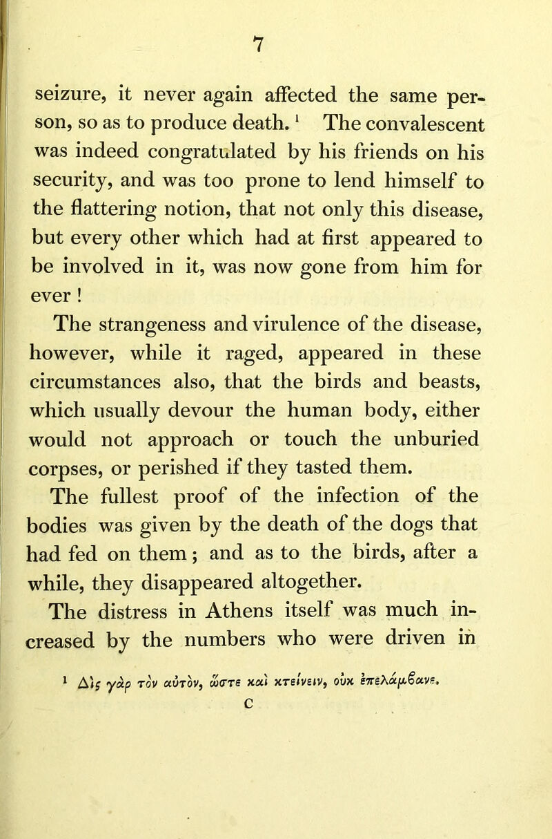 seizure, it never again affected the same per- son, so as to produce death.1 The convalescent was indeed congratulated by his friends on his security, and was too prone to lend himself to the flattering notion, that not only this disease, but every other which had at first appeared to be involved in it, was now gone from him for ever! The strangeness and virulence of the disease, however, while it raged, appeared in these circumstances also, that the birds and beasts, which usually devour the human body, either would not approach or touch the unburied corpses, or perished if they tasted them. The fullest proof of the infection of the bodies was given by the death of the dogs that had fed on them; and as to the birds, after a while, they disappeared altogether. The distress in Athens itself was much in- creased by the numbers who were driven in A); yxp tov uvtov, wtrre xa 1 xrslveiv, ovx IttsA C l