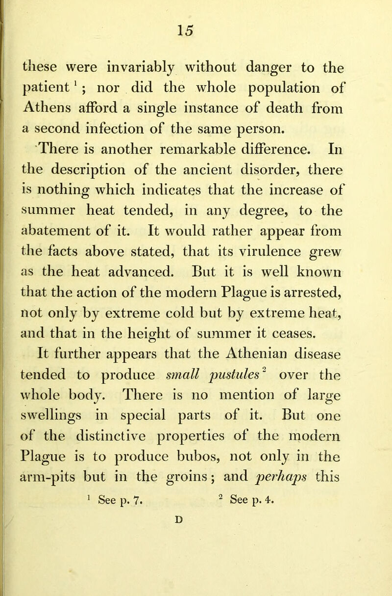 these were invariably without danger to the patient1 ; nor did the whole population of Athens afford a single instance of death from a second infection of the same person. There is another remarkable difference. In the description of the ancient disorder, there is nothing which indicates that the increase of summer heat tended, in any degree, to the abatement of it. It would rather appear from the facts above stated, that its virulence grew as the heat advanced. But it is well known that the action of the modern Plague is arrested, not only by extreme cold but by extreme heat, and that in the height of summer it ceases. It further appears that the Athenian disease tended to produce small pustules2 over the whole body. There is no mention of large swellings in special parts of it. But one of the distinctive properties of the modem Plague is to produce bubos, not only in the arm-pits but in the groins; and perhaps this 1 See p. 7. 2 See p. 4. D