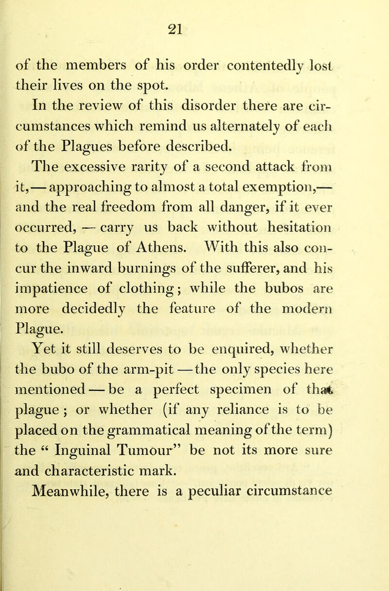 of the members of his order contentedly lost their lives on the spot. In the review of this disorder there are cir- cumstances which remind us alternately of eacii of the Plagues before described. The excessive rarity of a second attack from it,—approaching to almost a total exemption,— and the real freedom from all danger, if it ever occurred, — carry us back without hesitation to the Plague of Athens. With this also con- cur the inward burnings of the sufferer, and his impatience of clothing; while the bubos are more decidedly the feature of the modern Plague. Yet it still deserves to be enquired, whether the bubo of the arm-pit —the only species here mentioned — be a perfect specimen of that plague ; or whether (if any reliance is to be placed on the grammatical meaning of the term) the “ Inguinal Tumour” be not its more sure and characteristic mark. Meanwhile, there is a peculiar circumstance