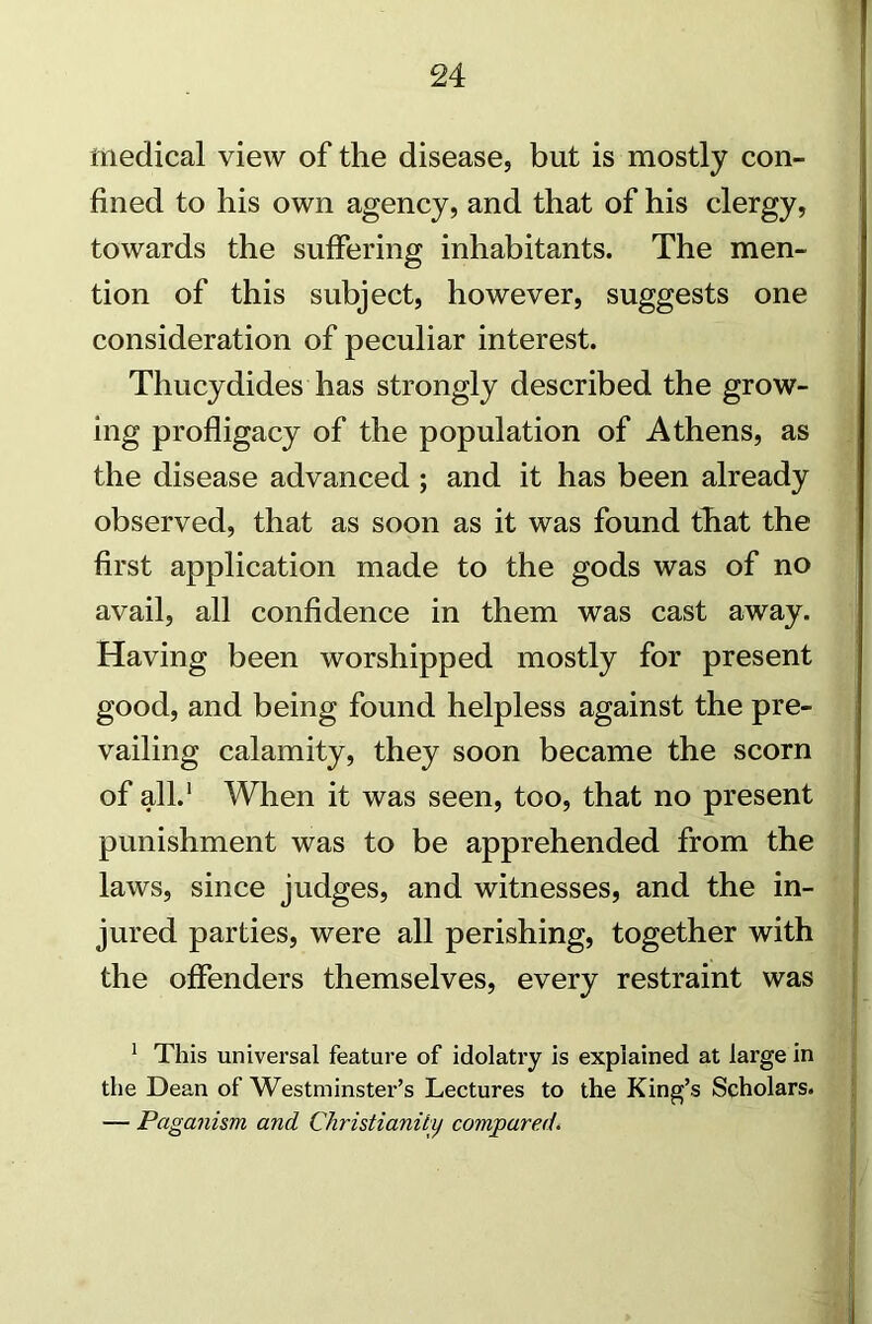 medical view of the disease, but is mostly con- fined to his own agency, and that of his clergy, towards the suffering inhabitants. The men- tion of this subject, however, suggests one consideration of peculiar interest. Thucydides has strongly described the grow- ing profligacy of the population of Athens, as the disease advanced ; and it has been already observed, that as soon as it was found that the first application made to the gods was of no avail, all confidence in them was cast away. Having been worshipped mostly for present good, and being found helpless against the pre- vailing calamity, they soon became the scorn of all.1 When it was seen, too, that no present punishment was to be apprehended from the laws, since judges, and witnesses, and the in- jured parties, were all perishing, together with the offenders themselves, every restraint was 1 This universal feature of idolatry is explained at lai'ge in the Dean of Westminster’s Lectures to the King’s Scholars. — Paganism and Christianity compared.