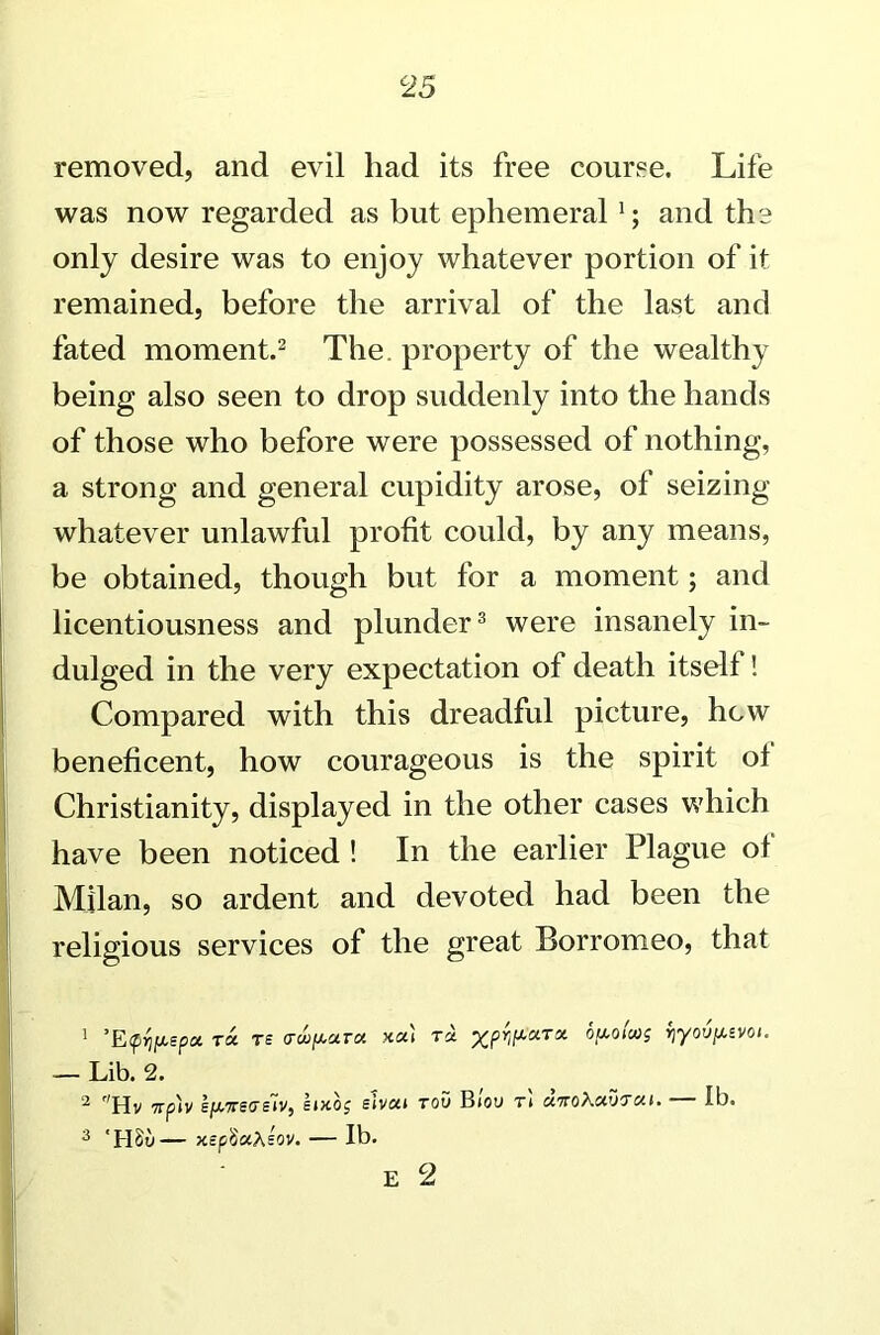 removed, and evil had its free course. Life was now regarded as but ephemeral1; and the only desire was to enjoy whatever portion of it remained, before the arrival of the last and fated moment.2 The. property of the wealthy being also seen to drop suddenly into the hands of those who before were possessed of nothing, a strong and general cupidity arose, of seizing whatever unlawful profit could, by any means, be obtained, though but for a moment; and licentiousness and plunder3 were insanely in- dulged in the very expectation of death itself ! Compared with this dreadful picture, hew beneficent, how courageous is the spirit of Christianity, displayed in the other cases which have been noticed ! In the earlier Plague of Milan, so ardent and devoted had been the religious services of the great Borromeo, that 1 ’EfVePa T* rs cwp*™ t« xPWaTx yyovpevoi. — Lib. 2. 2 Hv 7rp)v sf/,7reaE~iv, lucoj elvcct rou Btoo r't unoXcevTcet. — lb. 3 ‘HSu— xspSctXsov. — lb. E 2