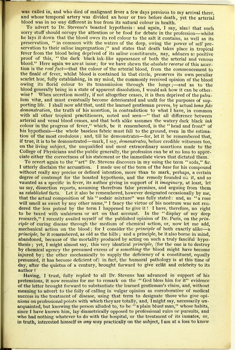 and whose temporal artery was divided an hour or two before death, yet the arterial blood was in no way different in hue from its natural colour in health. To advert to Dr. Stevens’s boasted hypothesis : and again, I say, alas! that such sorry stuff should occupy the attention or be food for debate in the profession—whilst he lays it down that the blood owes its red colour to the salt it contains, as well as its preservation, “ in common with the waters of the deep, owing the power of self pre- servation to their saline impregnationand states that death takes place in tropical fever from the blood being deprived of its saline constituents, nay, adduces a’ positive proof of this, “ the dark black ink-like appearance of both the arterial and venous blood.” Here again we are at issue; for we have shewn the absolute reverse of this asser- tion is the real fact—that the colour of the arterial blood, from the commencement to the finale of fever, whilst blood is contained in that circle, preserves its own peculiar scarlet hue, fully establishing, in my mind, the commonly received opinion of the blood owing its florid colour to its transmission through the lungs;—and as to the blood generally being in a state of apparent dissolution, I would ask how it can be other- wise? When secretion mostly, if not altogether ceases, it is then deprived of the pabu- lum vitae, and must eventually become deteriorated and unfit for the purposes of sup- porting life. I shall now add that, until the learned gentleman proves, by actual bona fide demonstration, the truth of his assertion, in contradiction to what I have, in common with all other tropical practitioners, noted and seen—“ that all difference between arterial and venal blood ceases, and that both alike assumes the watery dark black ink colour in the progress of fever,” which, be it remembered, is the “head and front” of his hypothesis—the whole baseless fabric must fall to the ground, even in the estima- tion of the most credulous ; and, till he demonstrates—for, let it be remembered that, if true, it is to be demonstrated—mark, I say, demonstrates, before credible witnesses too, on the living subject, the unqualified and most extraordinary assertions made to the College of Physicians and the public generally, the profession can be at no loss to appre- ciate either the correctness of his statement or the immediate views that dictated them. To revert again to the “art” Dr. Stevens discovers in my using the term “soda,” &c. I utterly disclaim the accusation. I made use of the term of the base for his compound without really any precise or defined intention, more than to mark, perhaps, a certain degree of contempt for the boasted hypothesis, and the remedy founded o,. it, and so vaunted as a specific in fever, its author giving in support of it imaginary, at least, let us say, dissection reports, assuming therefrom false premises, and arguing from them as established facts. Let it also be remembered, however designated occasionally by me, that the actual composition of his “ sodaic mixture” was fully stated : and, as “a rose will smell as sweet by any other name,” 1 fancy the virtue of his nostrum was not ren- dered the less potent by the term I happened to give it 1 I have, therefore, no right to be taxed with unfairness or art on that account. In the “display of my deep research,” I recently availed myself of the published opinion of Dr. Paris, on the prin- ciple of curing disease through the medium of chemical action, or, now let me add, mechanical action on the blood; for I consider the principle of both exactly alike—a principle, be it remembered, as old as the hills ; and a principle, be it also borne in mind, abandoned, because of the mortality produced by acting on such a truly fanciful hypo- thesis ; yet, I might almost say, this very identical principle, (for the one is to destroy by chemical agency the presumed excess of a something the blood might have become injured by; the other mechanically to supply the deficiency of a constituent, equally presumed, it has become deficient of) in fact, the humoral pathology is at this time of day, after the quietus of a century, brought forward to give ecl&t and celebrity to its author 1 Having, I trust, fully replied to all Dr. Stevens has advanced in support of his pretensions, it now remains for me to remark on the “ God bless him for it” evidence of the letter brought forward to substantiate the learned gentleman’s claim, and, without meaning to advert to the folly of calling in vulgar opinion as corroborative of medical success in the treatment of disease, using that term to designate those who give opi- nions on professional points with which they are totally, and, I might say, necessarily un- acquainted, but knowing the person alluded to, to be “ a plain blunt man,” whose habits, since I have known him, lay diametrically opposed to professional rules or pursuits, and who had nothing whatever to do with the hospital, or the treatment of its inmates, or, in truth, interested himself in any way practically on the subject, I am at a loss to know