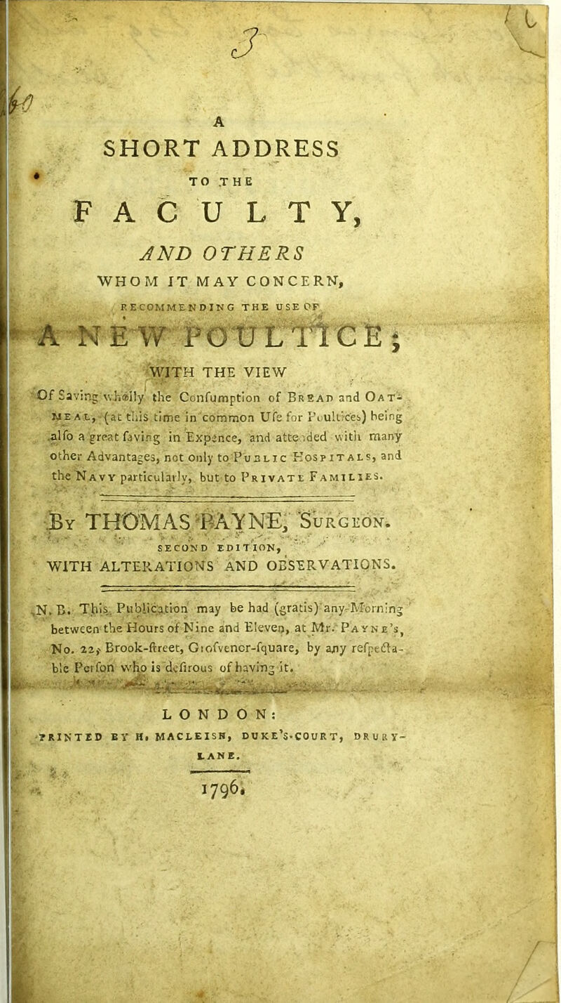 SHORT ADDRESS * TO THE FACULTY, AND OTHERS WHOM IT MAY CONCERN, RECOMMENDING THE USE OF A-NEW POULTICE; WITH THE VIEW Of Saving whtsily the Confumptlon of Brsah and Oat- meal, (at this time in common Ufe for Poultices) being .alfo a great living in Expence, and attended with many other Advantages, not only to Public Hospitals, and the Navy particularly, but to Private Families. .By THOMAS BAYNE, 'Surgeon. SECOND EDITION, WITH ALTERATIONS AND OBSERVATIONS. ,N. B. Tins. Publication may be had (gratis)'any.Morning ' between the Flours of Nine and Eleven, at Mr. Pa yn e’s, No. 22,' Brook-ftreet, Giofvencr-fquare, by any refpefta-, ble Pcrfon who is dcfirous of having it. ,W -r- ■ ■ — LONDON: HINTED EY Hi MACLEISH, D U K e’s-COU R T, DRURY- LANE. 1796*