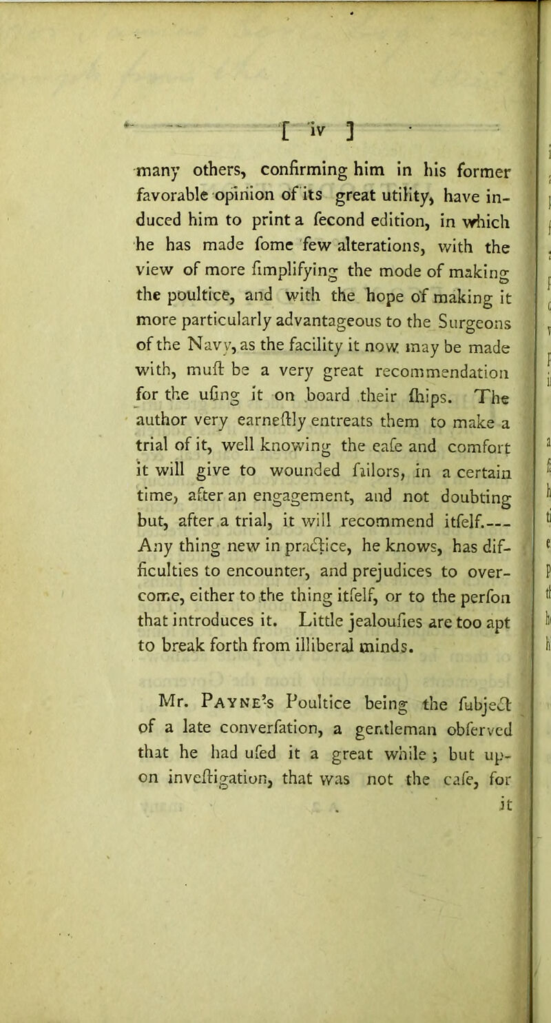 many others, confirming him in his former favorable opinion of its great utility, have in- duced him to print a fecond edition, in which he has made fome few alterations, with the view of more fimplifying the mode of making the poultice, and with the hope of making it more particularly advantageous to the Surgeons of the Navy, as the facility it now may be made with, muft be a very great recommendation for the ufing it on board their {hips. The author very earneftly entreats them to make a trial of it, well knowing the eafe and comfort it will give to wounded fiilors, in a certain time, after an engagement, and not doubting but, after a trial, it will recommend itfelf.— Any thing new in practice, he knows, has dif- ficulties to encounter, and prejudices to over- come, either to the thing itfelf, or to the perfon that introduces it. Little jealoufies are too apt to break forth from illiberal minds. Mr. Payne’s Poultice being the fubjecb of a late converfation, a gentleman obferved that he had ufed it a great while ; but up- on invcfligation, that was not the cafe, for it