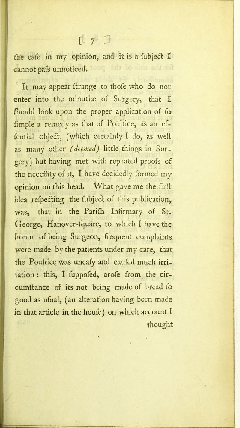 the cafe in my opinion, and it is a fubjccl I cannot pafs unnoticed. It may appear ftrange to thofe who do not enter into the minutiae of Surgery, that I fhould look upon the proper application of fo fimple a remedy as that of Poultice, as an ef- fential objedf, (which certainly I do, as well as many other (deemed) little things in Sur- gery) but having met with repeated proofs of the necefiity of it, I have decidedly formed my opinion on this head. What gave me the firlt idea refpedting the fubjedt of this publication, was, that in the Parifh Infirmary of St. George, Hanover-fquare, to which I have the honor of being Surgeon, frequent complaints were made by the patients under my care, that the Poukice was unealy and caufed much irri- tation : this, I fuppofed, arofe from the cir- cumftance of its not being made of bread fo good as ufual, (an alteration having been made in that article in the houfe) on which account I thought